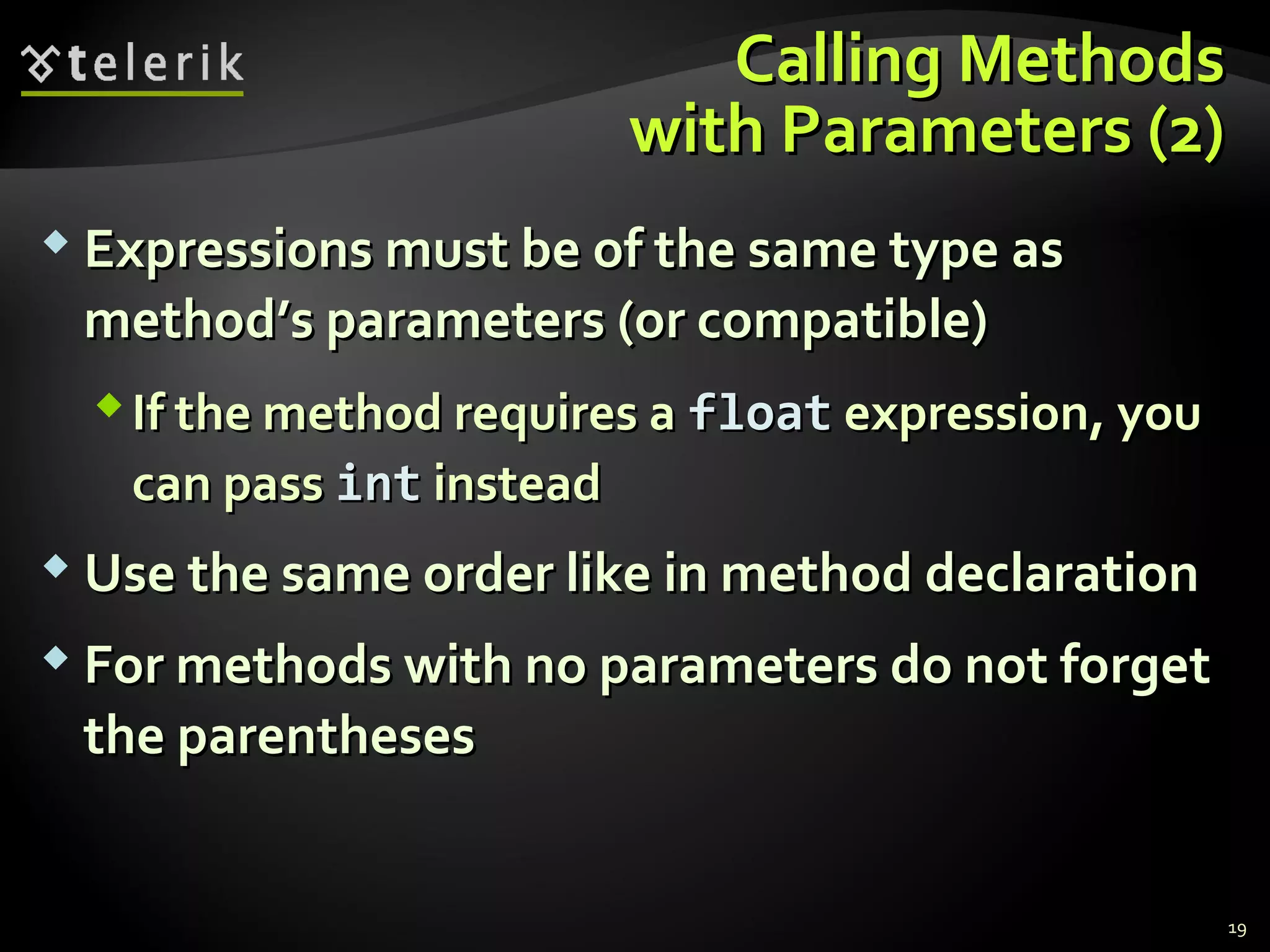Calling MethodsCalling Methods
with Parameters (2)with Parameters (2)
 Expressions must be of the same type asExpressions must be of the same type as
method’s parameters (or compatible)method’s parameters (or compatible)
If the method requires aIf the method requires a floatfloat expression, youexpression, you
can passcan pass intint insteadinstead
 Use the same order like in method declarationUse the same order like in method declaration
 For methods with no parameters do not forgetFor methods with no parameters do not forget
the parenthesesthe parentheses
19
 