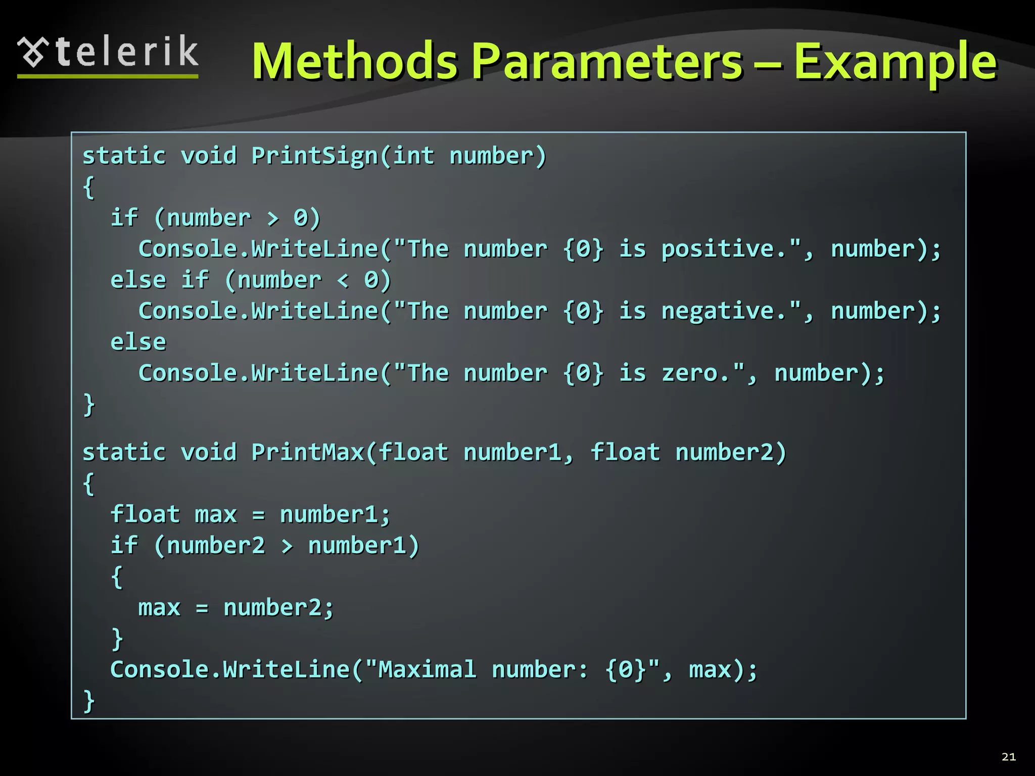 Methods Parameters – ExampleMethods Parameters – Example
static void PrintSign(int number)static void PrintSign(int number)
{{
if (number > 0)if (number > 0)
Console.WriteLine("The number {0} is positive.", number);Console.WriteLine("The number {0} is positive.", number);
else if (number < 0)else if (number < 0)
Console.WriteLine("The number {0} is negative.", number);Console.WriteLine("The number {0} is negative.", number);
elseelse
Console.WriteLine("The number {0} is zero.", number);Console.WriteLine("The number {0} is zero.", number);
}}
static void PrintMax(float number1, float number2)static void PrintMax(float number1, float number2)
{{
float max = number1;float max = number1;
if (number2 > number1)if (number2 > number1)
{{
max = number2;max = number2;
}}
Console.WriteLine("Maximal number: {0}", max);Console.WriteLine("Maximal number: {0}", max);
}}
21
 