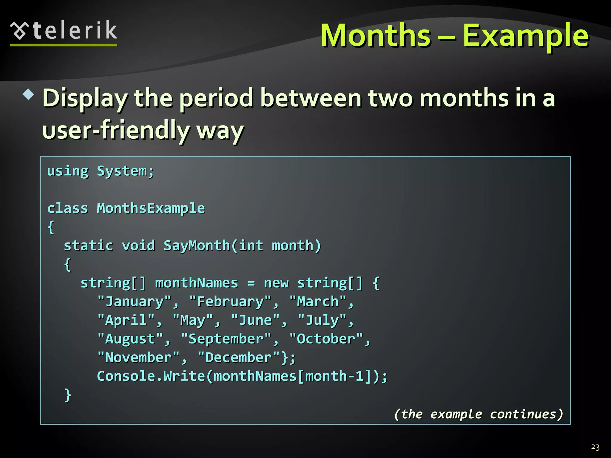Months – ExampleMonths – Example
 Display the period between two months in aDisplay the period between two months in a
user-friendly wayuser-friendly way
using System;using System;
class MonthsExampleclass MonthsExample
{{
static void SayMonth(int month)static void SayMonth(int month)
{{
string[] monthNames = new string[] {string[] monthNames = new string[] {
"January", "February", "March","January", "February", "March",
"April", "May", "June", "July","April", "May", "June", "July",
"August", "September", "October","August", "September", "October",
"November", "December"};"November", "December"};
Console.Write(monthNames[month-1]);Console.Write(monthNames[month-1]);
}}
(the example continues)(the example continues)
23
 