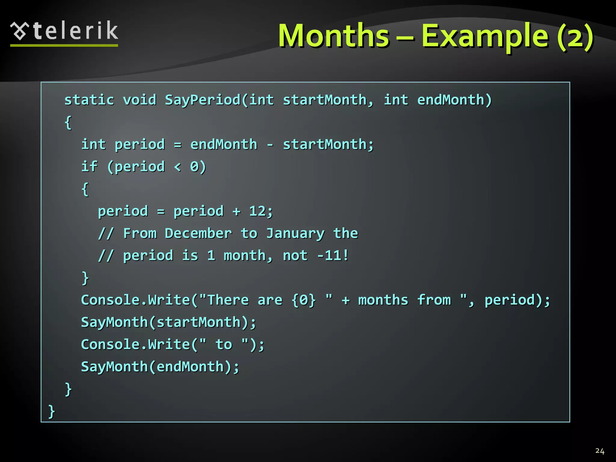 Months – Example (2)Months – Example (2)
static void SayPeriod(int startMonth, int endMonth)static void SayPeriod(int startMonth, int endMonth)
{{
int period = endMonth - startMonth;int period = endMonth - startMonth;
if (period < 0)if (period < 0)
{{
period = period + 12;period = period + 12;
// From December to January the// From December to January the
// period is 1 month, not -11!// period is 1 month, not -11!
}}
Console.Write("There are {0} " + months from ", period);Console.Write("There are {0} " + months from ", period);
SayMonth(startMonth);SayMonth(startMonth);
Console.Write(" to ");Console.Write(" to ");
SayMonth(endMonth);SayMonth(endMonth);
}}
}}
24
 