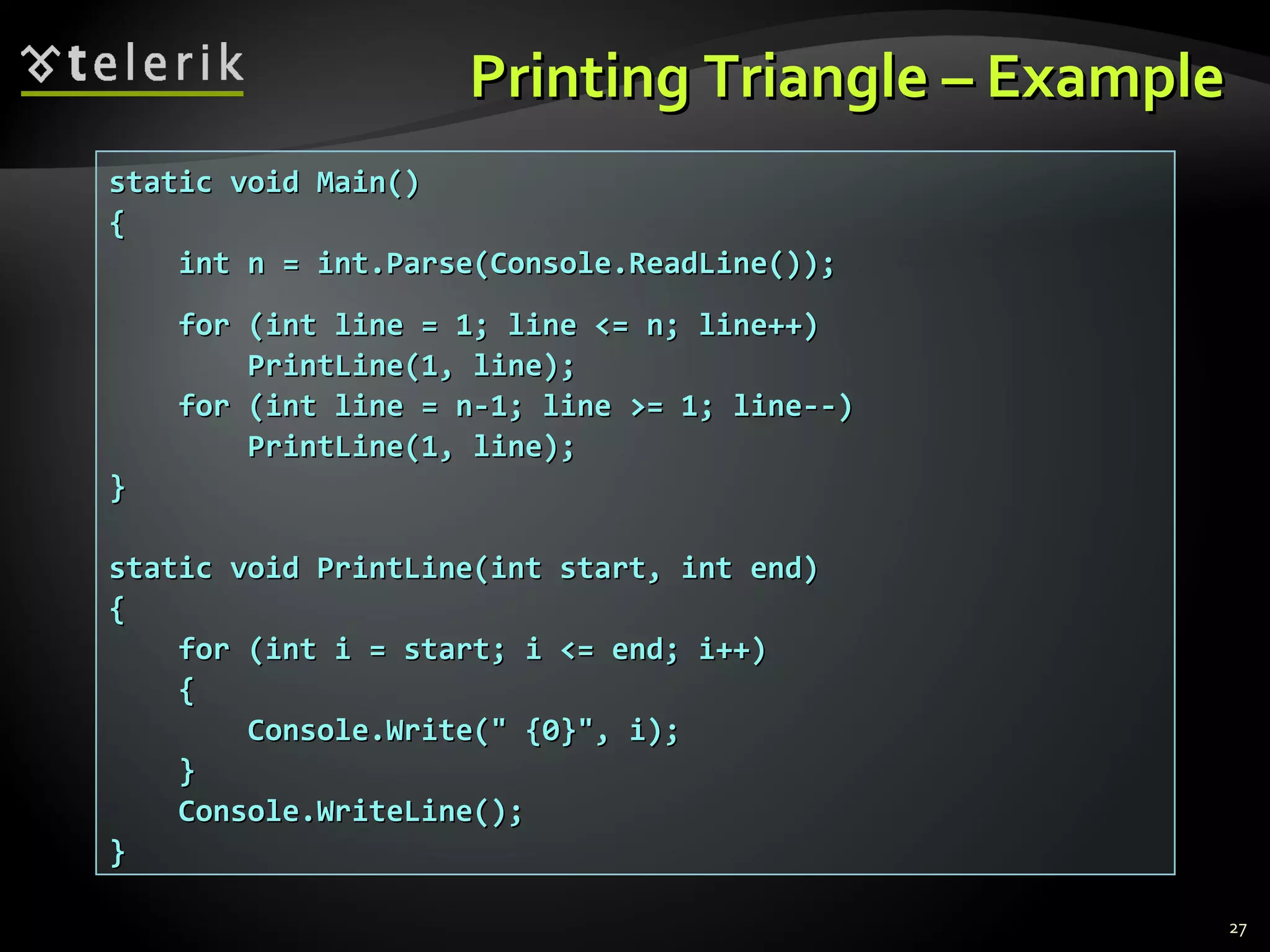 Printing Triangle – ExamplePrinting Triangle – Example
static void Main()static void Main()
{{
int n = int.Parse(Console.ReadLine());int n = int.Parse(Console.ReadLine());
for (int line = 1; line <= n; line++)for (int line = 1; line <= n; line++)
PrintLine(1, line);PrintLine(1, line);
for (int line = n-1; line >= 1; line--)for (int line = n-1; line >= 1; line--)
PrintLine(1, line);PrintLine(1, line);
}}
static void PrintLine(int start, int end)static void PrintLine(int start, int end)
{{
for (int i = start; i <= end; i++)for (int i = start; i <= end; i++)
{{
Console.Write(" {0}", i);Console.Write(" {0}", i);
}}
Console.WriteLine();Console.WriteLine();
}}
27
 