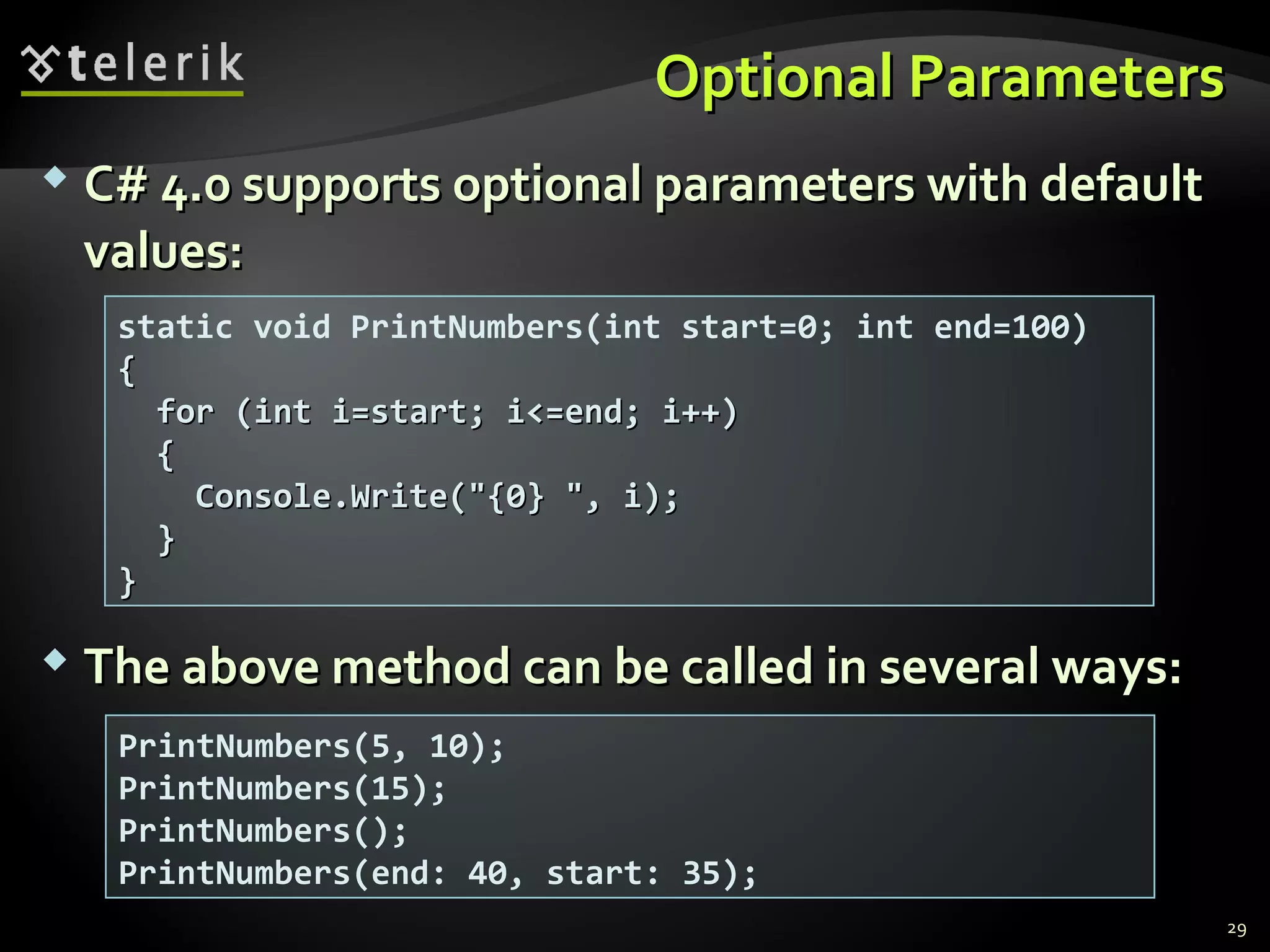 Optional ParametersOptional Parameters
 C# 4.0 supports optional parameters with defaultC# 4.0 supports optional parameters with default
values:values:
 The above method can be called in several ways:The above method can be called in several ways:
static void PrintNumbers(int start=0; int end=100)
{{
for (int i=start; i<=end; i++)for (int i=start; i<=end; i++)
{{
Console.Write("{0} ", i);Console.Write("{0} ", i);
}}
}}
PrintNumbers(5, 10);
PrintNumbers(15);
PrintNumbers();
PrintNumbers(end: 40, start: 35);
29
 