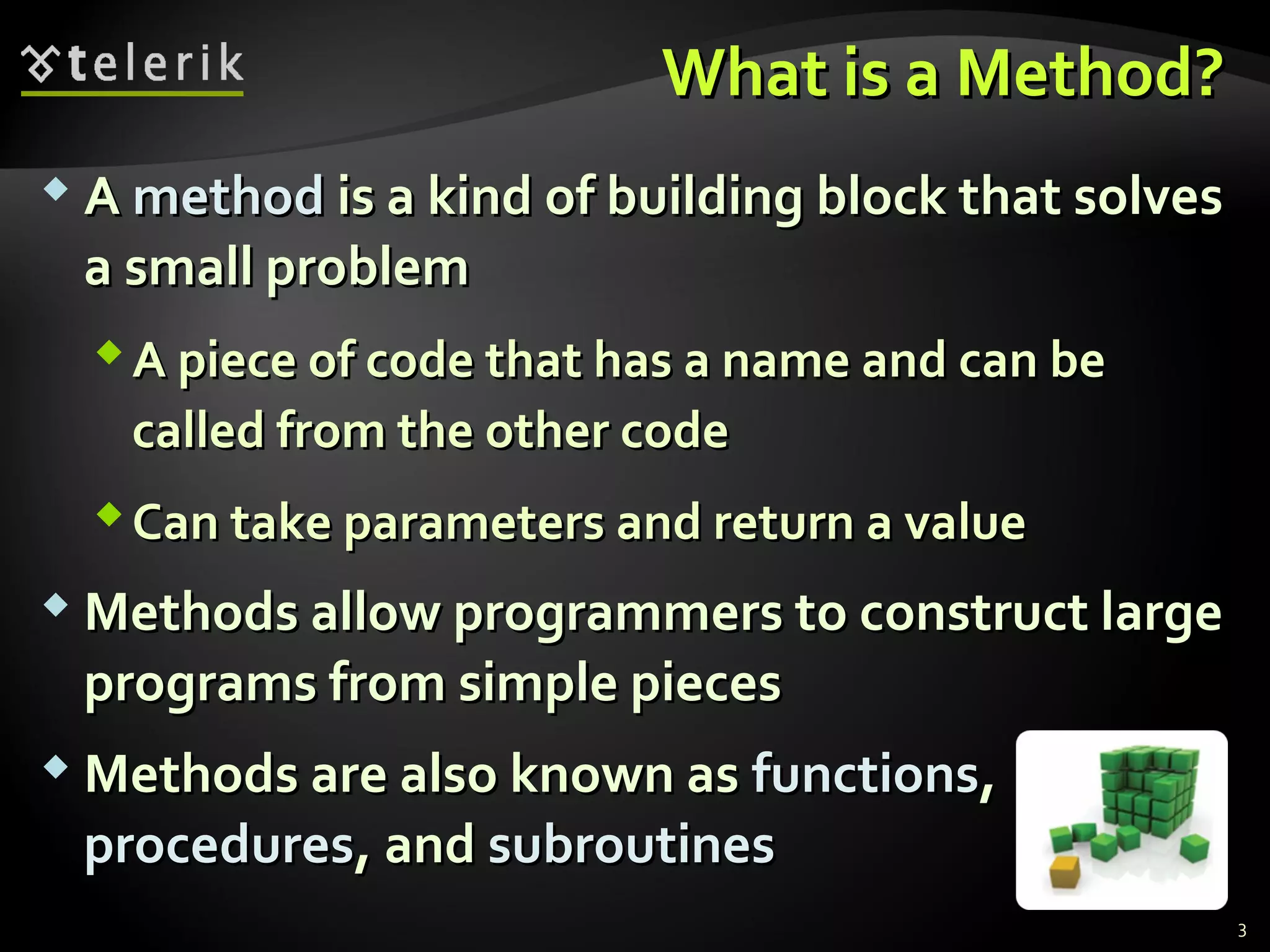 What is a Method?What is a Method?
 AA methodmethod is a kind of building block that solvesis a kind of building block that solves
a small problema small problem
A piece of code that has a name and can beA piece of code that has a name and can be
called from the other codecalled from the other code
Can take parameters and return a valueCan take parameters and return a value
 Methods allow programmers to construct largeMethods allow programmers to construct large
programs from simple piecesprograms from simple pieces
 Methods are also known asMethods are also known as functionsfunctions,,
proceduresprocedures, and, and subroutinessubroutines
3
 