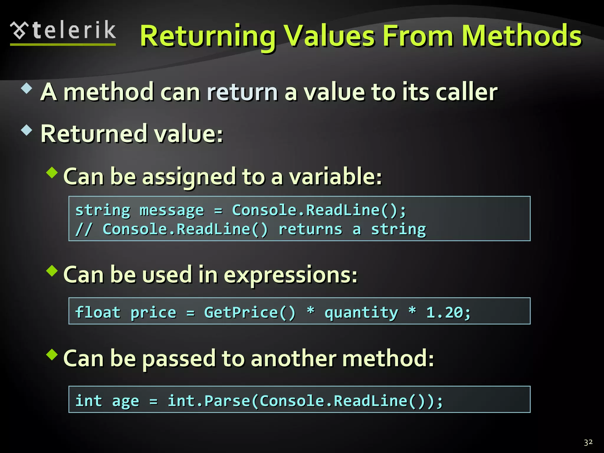 Returning Values From MethodsReturning Values From Methods
 A method canA method can returnreturn a value to its callera value to its caller
 Returned value:Returned value:
Can be assigned to a variable:Can be assigned to a variable:
Can be used in expressions:Can be used in expressions:
Can be passed to another method:Can be passed to another method:
string message = Console.ReadLine();string message = Console.ReadLine();
// Console.ReadLine() returns a string// Console.ReadLine() returns a string
float price = GetPrice() * quantity * 1.20;float price = GetPrice() * quantity * 1.20;
int age = int.Parse(Console.ReadLine());int age = int.Parse(Console.ReadLine());
32
 