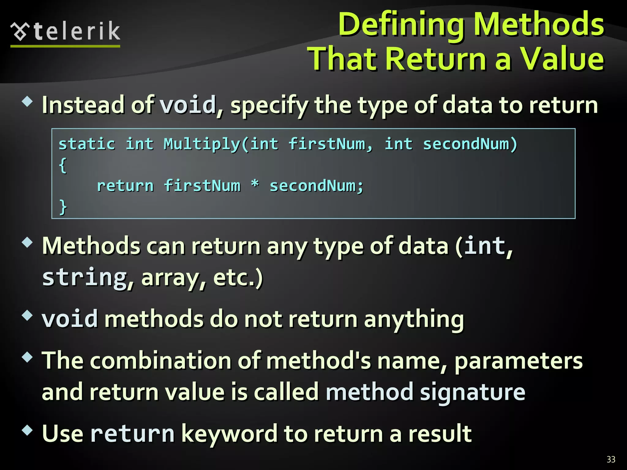 Defining MethodsDefining Methods
That Return a ValueThat Return a Value
 Instead ofInstead of voidvoid, specify the type of data to return, specify the type of data to return
 Methods can return any type of data (Methods can return any type of data (intint,,
stringstring, array, etc.), array, etc.)
 voidvoid methods do not return anythingmethods do not return anything
 The combination of method's name, parametersThe combination of method's name, parameters
and return value is calledand return value is called method signaturemethod signature
 UseUse returnreturn keyword to return a resultkeyword to return a result
static int Multiply(int firstNum, int secondNum)static int Multiply(int firstNum, int secondNum)
{{
return firstNum * secondNum;return firstNum * secondNum;
}}
33
 