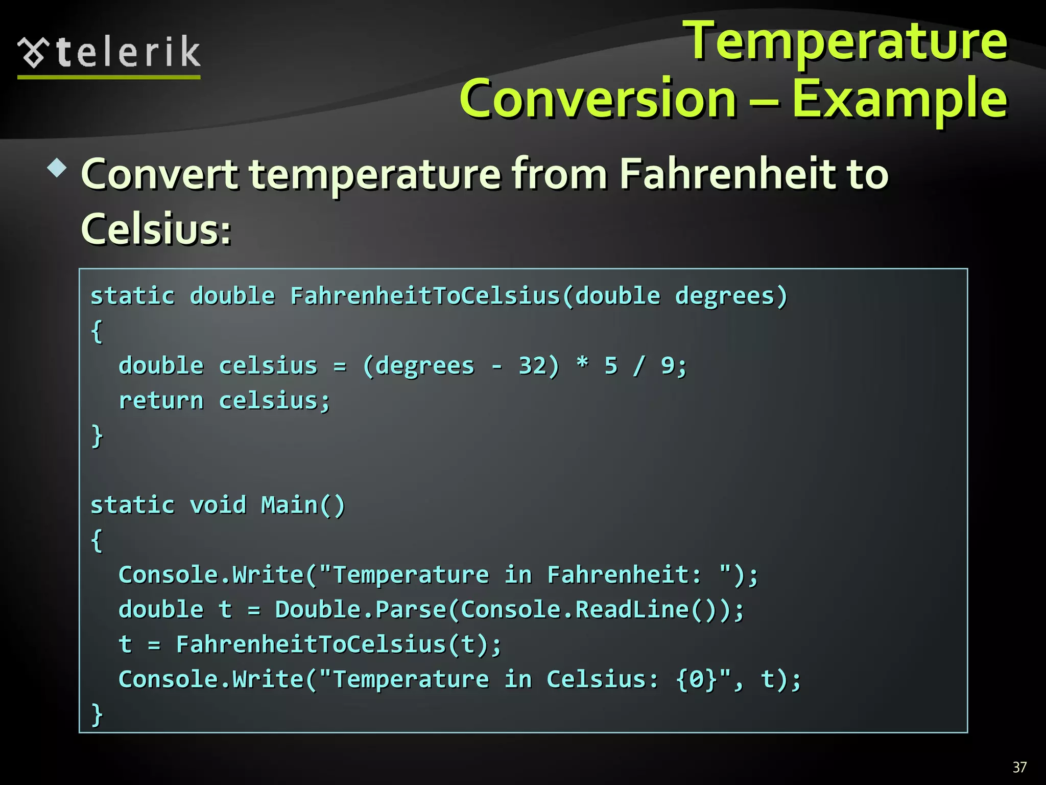 TemperatureTemperature
Conversion – ExampleConversion – Example
 Convert temperature from Fahrenheit toConvert temperature from Fahrenheit to
Celsius:Celsius:
static double FahrenheitToCelsius(double degrees)static double FahrenheitToCelsius(double degrees)
{{
double celsius = (degrees - 32) * 5 / 9;double celsius = (degrees - 32) * 5 / 9;
return celsius;return celsius;
}}
static void Main()static void Main()
{{
Console.Write("Temperature in Fahrenheit: ");Console.Write("Temperature in Fahrenheit: ");
double t = Double.Parse(Console.ReadLine());double t = Double.Parse(Console.ReadLine());
t = FahrenheitToCelsius(t);t = FahrenheitToCelsius(t);
Console.Write("Temperature in Celsius: {0}", t);Console.Write("Temperature in Celsius: {0}", t);
}}
37
 