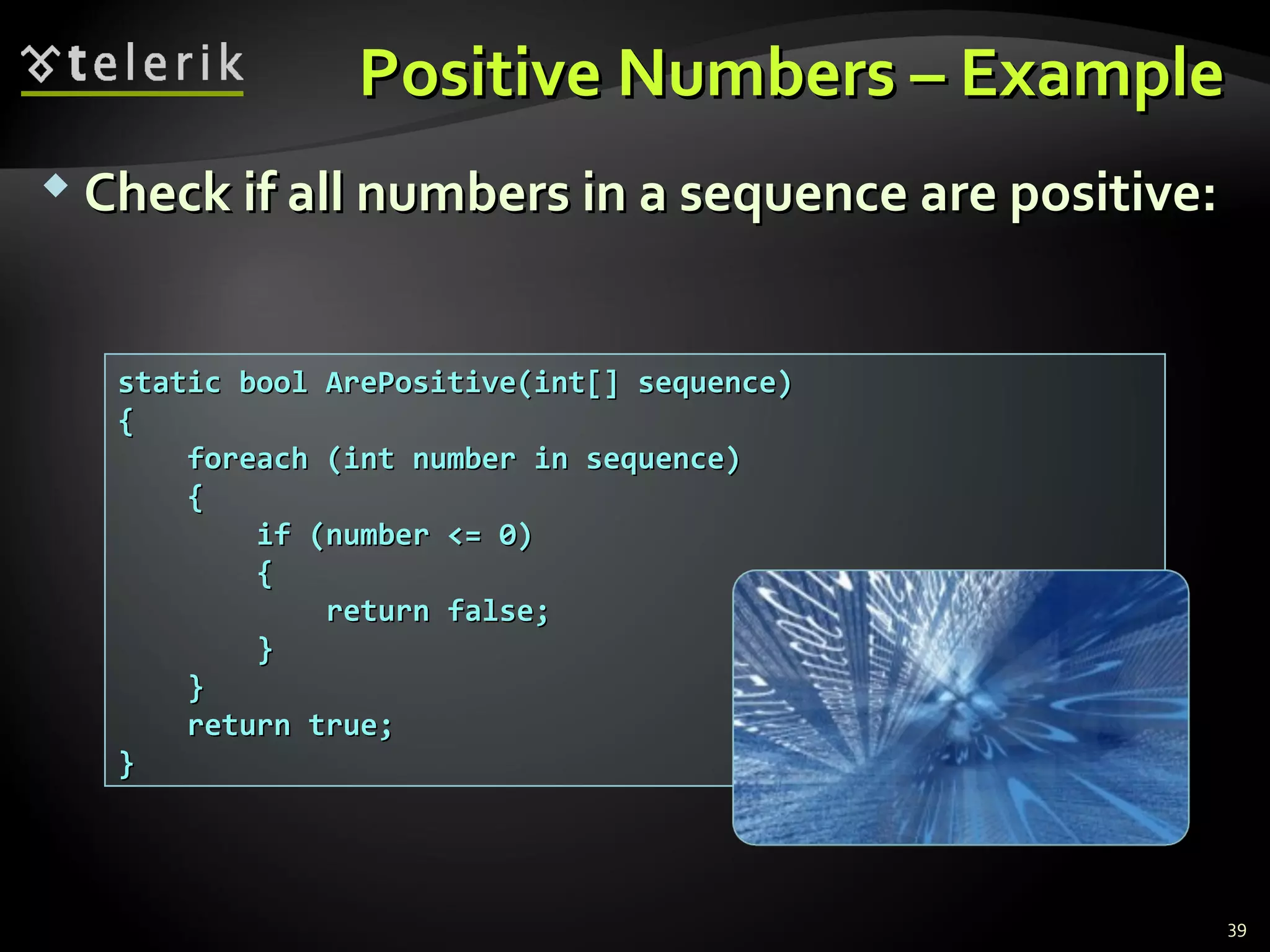Positive Numbers – ExamplePositive Numbers – Example
 Check if all numbers in a sequence are positive:Check if all numbers in a sequence are positive:
static bool ArePositive(int[] sequence)static bool ArePositive(int[] sequence)
{{
foreach (int number in sequence)foreach (int number in sequence)
{{
if (number <= 0)if (number <= 0)
{{
return false;return false;
}}
}}
return true;return true;
}}
39
 