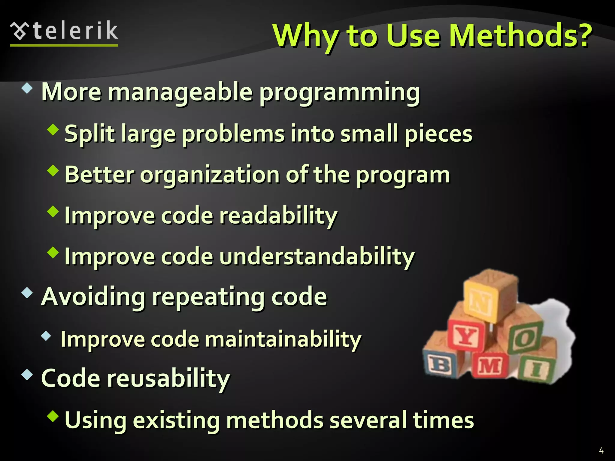 Why to Use Methods?Why to Use Methods?
 More manageable programmingMore manageable programming
Split large problems into small piecesSplit large problems into small pieces
Better organization of the programBetter organization of the program
Improve code readabilityImprove code readability
Improve code understandabilityImprove code understandability
 Avoiding repeating codeAvoiding repeating code
 Improve code maintainabilityImprove code maintainability
 Code reusabilityCode reusability
Using existing methods several timesUsing existing methods several times
4
 