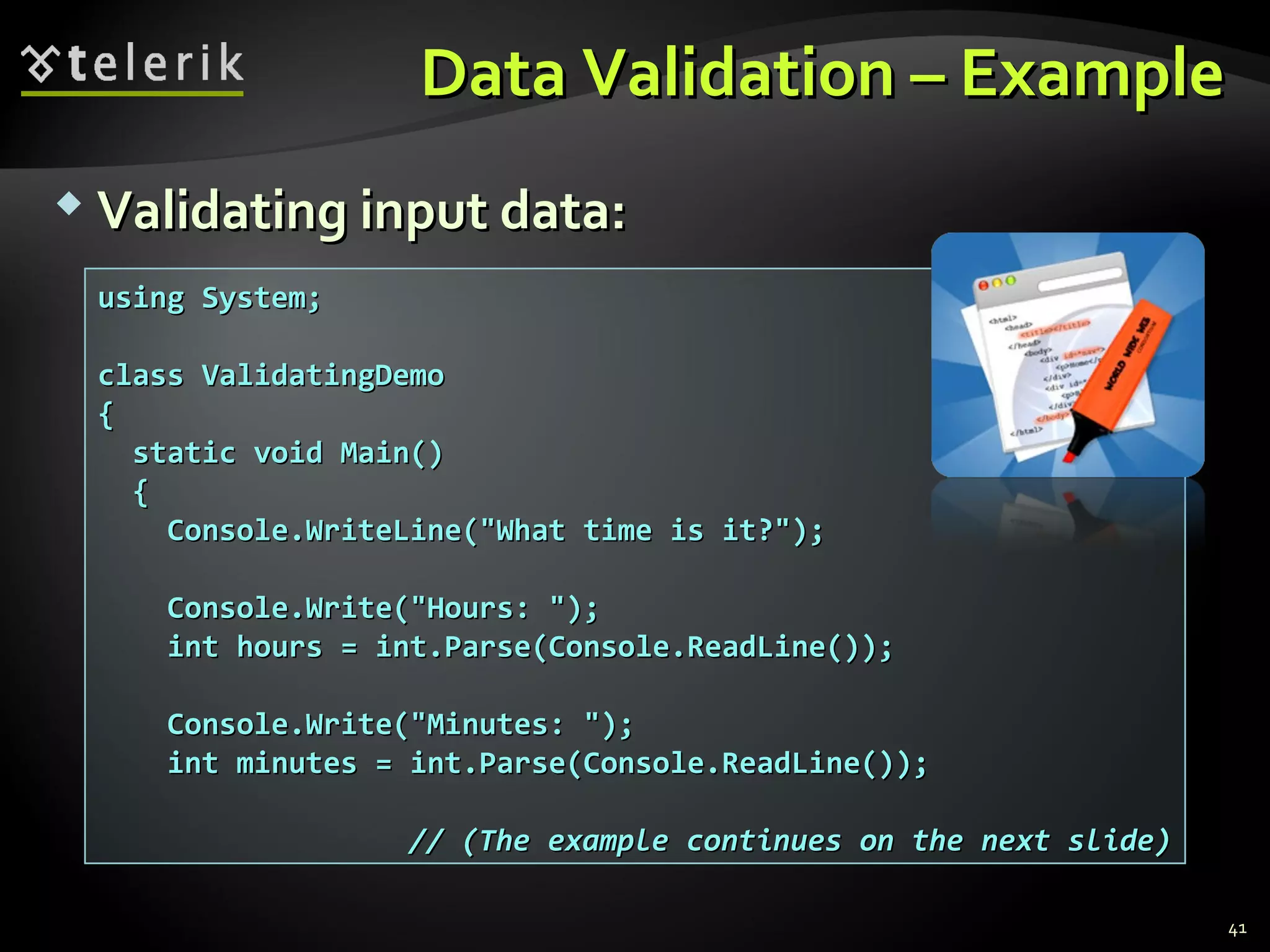 Data Validation – ExampleData Validation – Example
 Validating input data:Validating input data:
using System;using System;
class ValidatingDemoclass ValidatingDemo
{{
static void Main()static void Main()
{{
Console.WriteLine("What time is it?");Console.WriteLine("What time is it?");
Console.Write("Hours: ");Console.Write("Hours: ");
int hours = int.Parse(Console.ReadLine());int hours = int.Parse(Console.ReadLine());
Console.Write("Minutes: ");Console.Write("Minutes: ");
int minutes = int.Parse(Console.ReadLine());int minutes = int.Parse(Console.ReadLine());
// (The example continues on the next slide)// (The example continues on the next slide)
41
 