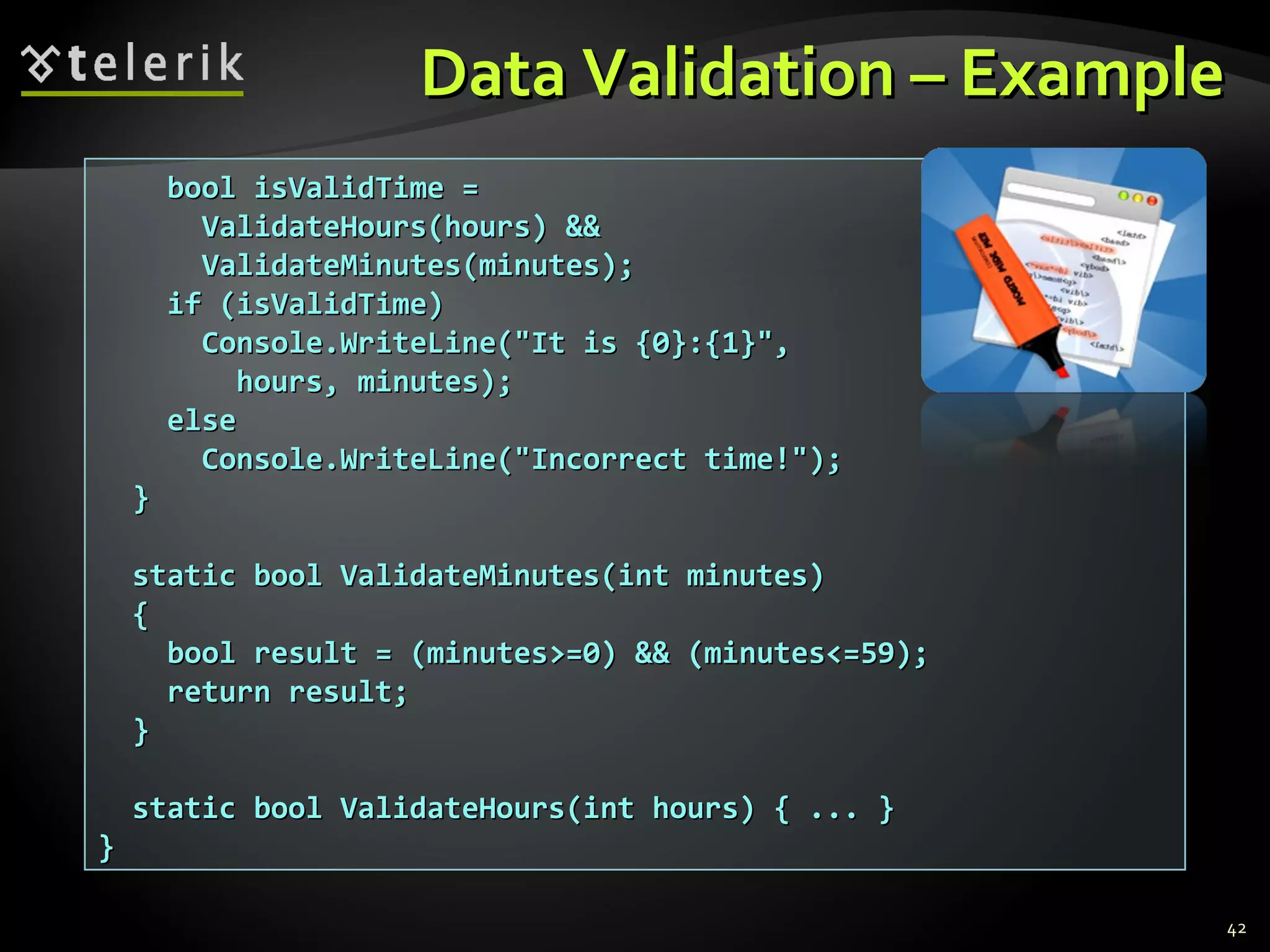 Data Validation – ExampleData Validation – Example
bool isValidTime =bool isValidTime =
ValidateHours(hours) &&ValidateHours(hours) &&
ValidateMinutes(minutes);ValidateMinutes(minutes);
if (isValidTime)if (isValidTime)
Console.WriteLine("It is {0}:{1}",Console.WriteLine("It is {0}:{1}",
hours, minutes);hours, minutes);
elseelse
Console.WriteLine("Incorrect time!");Console.WriteLine("Incorrect time!");
}}
static bool ValidateMinutes(int minutes)static bool ValidateMinutes(int minutes)
{{
bool result = (minutes>=0) && (minutes<=59);bool result = (minutes>=0) && (minutes<=59);
return result;return result;
}}
static bool ValidateHours(int hours) { ... }static bool ValidateHours(int hours) { ... }
}}
42
 