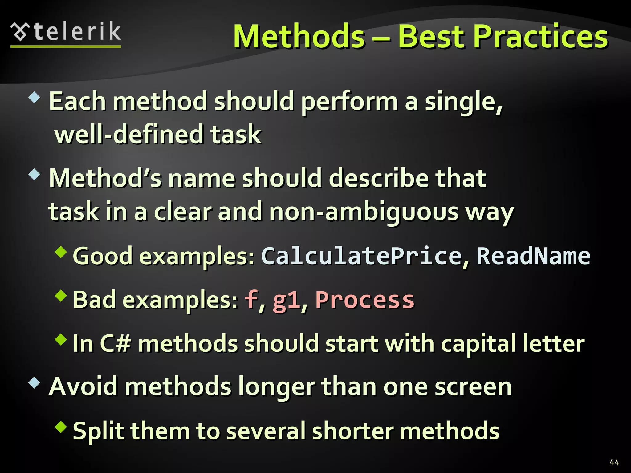 Methods – Best PracticesMethods – Best Practices
 Each method should perform a single,Each method should perform a single,
well-defined taskwell-defined task
 Method’s name should describe thatMethod’s name should describe that
task in a clear and non-ambiguous waytask in a clear and non-ambiguous way
Good examples:Good examples: CalculatePriceCalculatePrice,, ReadNameReadName
Bad examples:Bad examples: ff,, g1g1,, ProcessProcess
In C# methods should start with capital letterIn C# methods should start with capital letter
 Avoid methods longer than one screenAvoid methods longer than one screen
Split them to several shorter methodsSplit them to several shorter methods
44
 