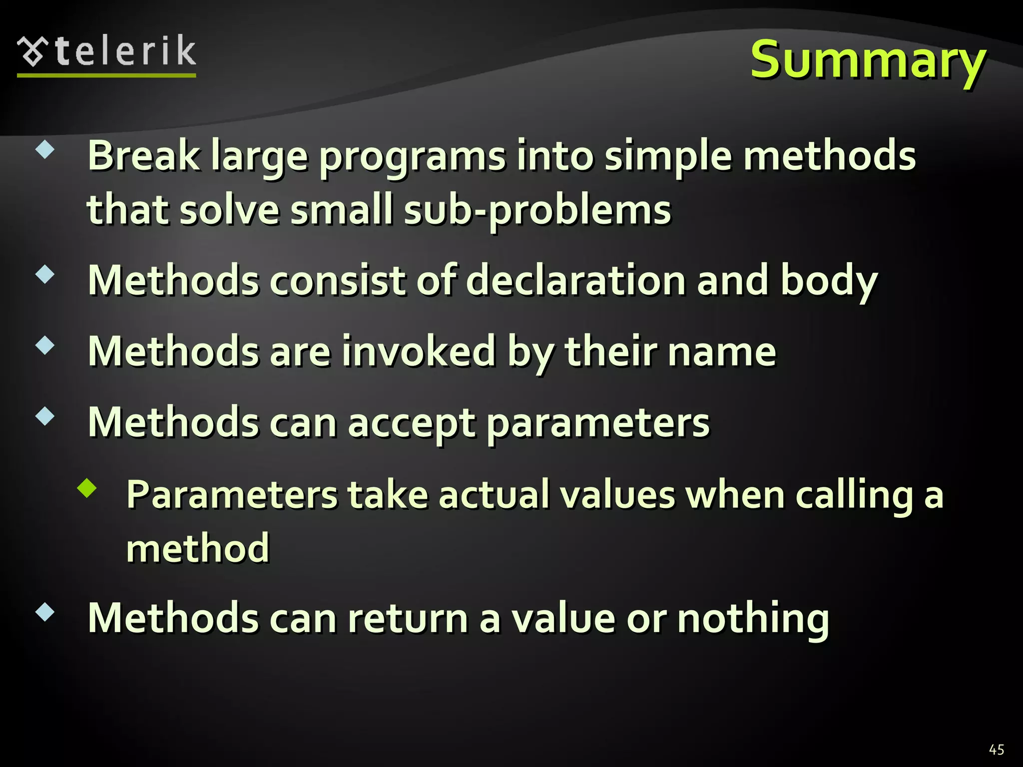 SummarySummary
 Break large programs into simple methodsBreak large programs into simple methods
that solve small sub-problemsthat solve small sub-problems
 Methods consist of declaration and bodyMethods consist of declaration and body
 Methods are invoked by their nameMethods are invoked by their name
 Methods can accept parametersMethods can accept parameters
 Parameters take actual values when calling aParameters take actual values when calling a
methodmethod
 Methods can return a value or nothingMethods can return a value or nothing
45
 