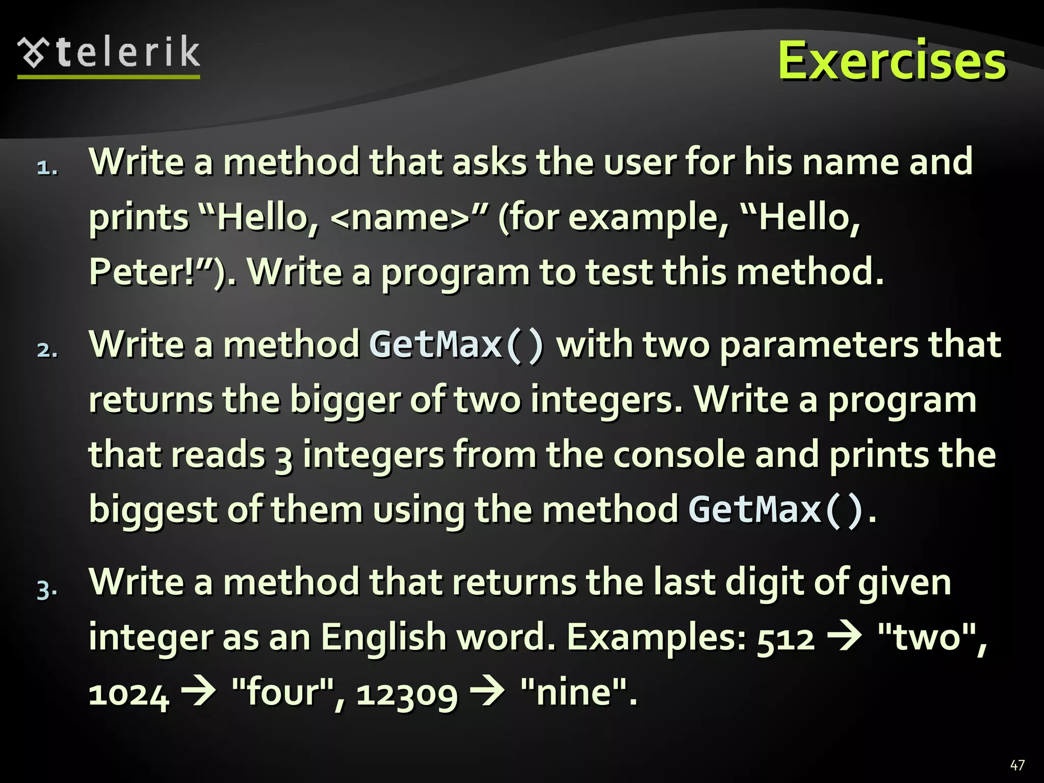 ExercisesExercises
1.1. Write a method that asks the user for his name andWrite a method that asks the user for his name and
prints “Hello, <name>” (for example, “Hello,prints “Hello, <name>” (for example, “Hello,
Peter!”). Write a program to test this method.Peter!”). Write a program to test this method.
2.2. Write a methodWrite a method GetMax()GetMax() with two parameters thatwith two parameters that
returns the bigger of two integers. Write a programreturns the bigger of two integers. Write a program
that reads 3 integers from the console and prints thethat reads 3 integers from the console and prints the
biggest of them using the methodbiggest of them using the method GetMax()GetMax()..
3.3. Write a method that returns the last digit of givenWrite a method that returns the last digit of given
integer as an English word. Examples: 512integer as an English word. Examples: 512  "two","two",
10241024  "four", 12309"four", 12309  "nine"."nine".
47
 
