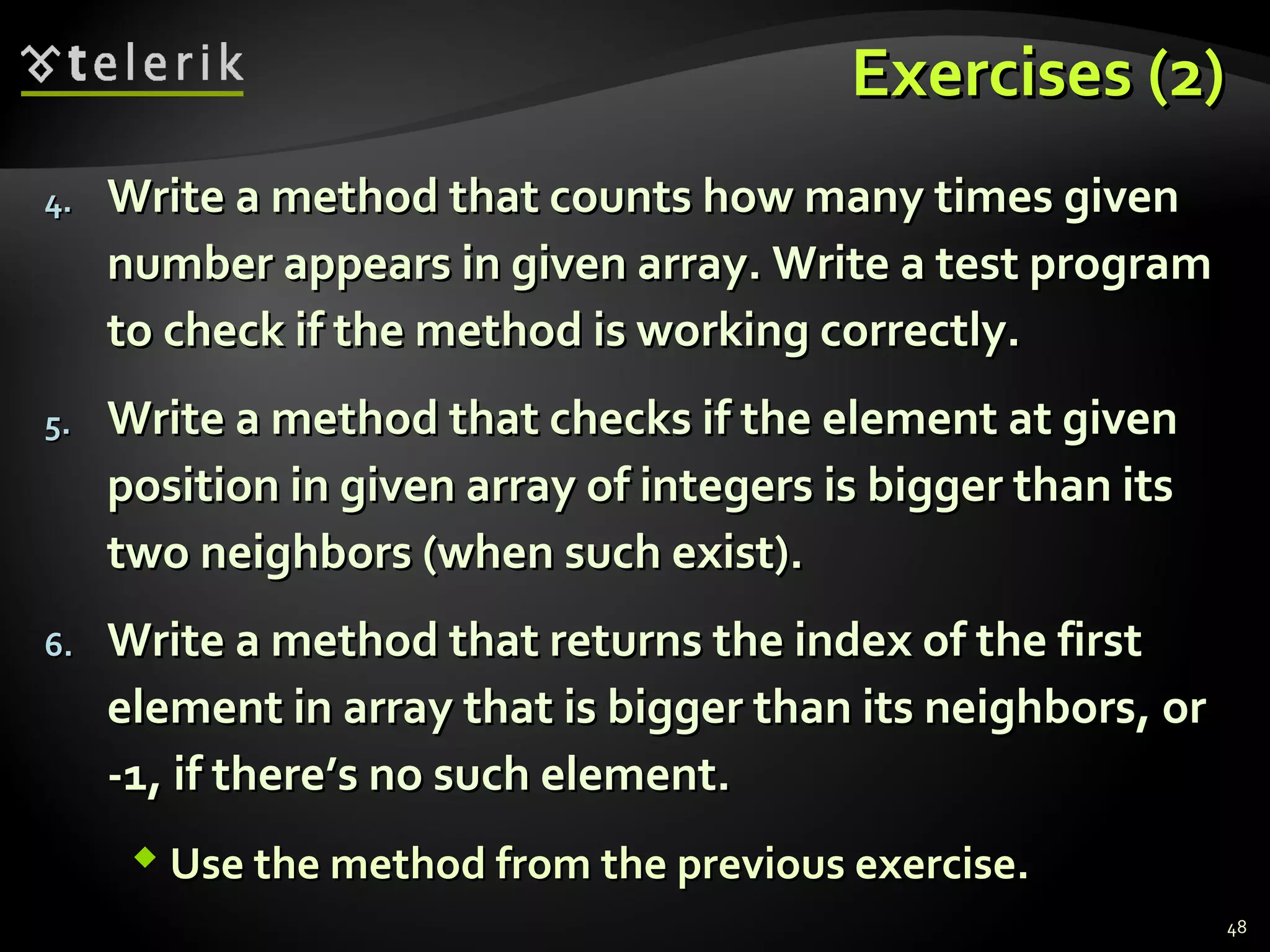 Exercises (2)Exercises (2)
4.4. Write a method that counts how many times givenWrite a method that counts how many times given
number appears in given array. Write a test programnumber appears in given array. Write a test program
to check if the method is working correctly.to check if the method is working correctly.
5.5. Write a method that checks if the element at givenWrite a method that checks if the element at given
position in given array of integers is bigger than itsposition in given array of integers is bigger than its
two neighbors (when such exist).two neighbors (when such exist).
6.6. Write a method that returns the index of the firstWrite a method that returns the index of the first
element in array that is bigger than its neighbors, orelement in array that is bigger than its neighbors, or
-1, if there’s no such element.-1, if there’s no such element.
 Use the method from the previous exercise.Use the method from the previous exercise.
48
 