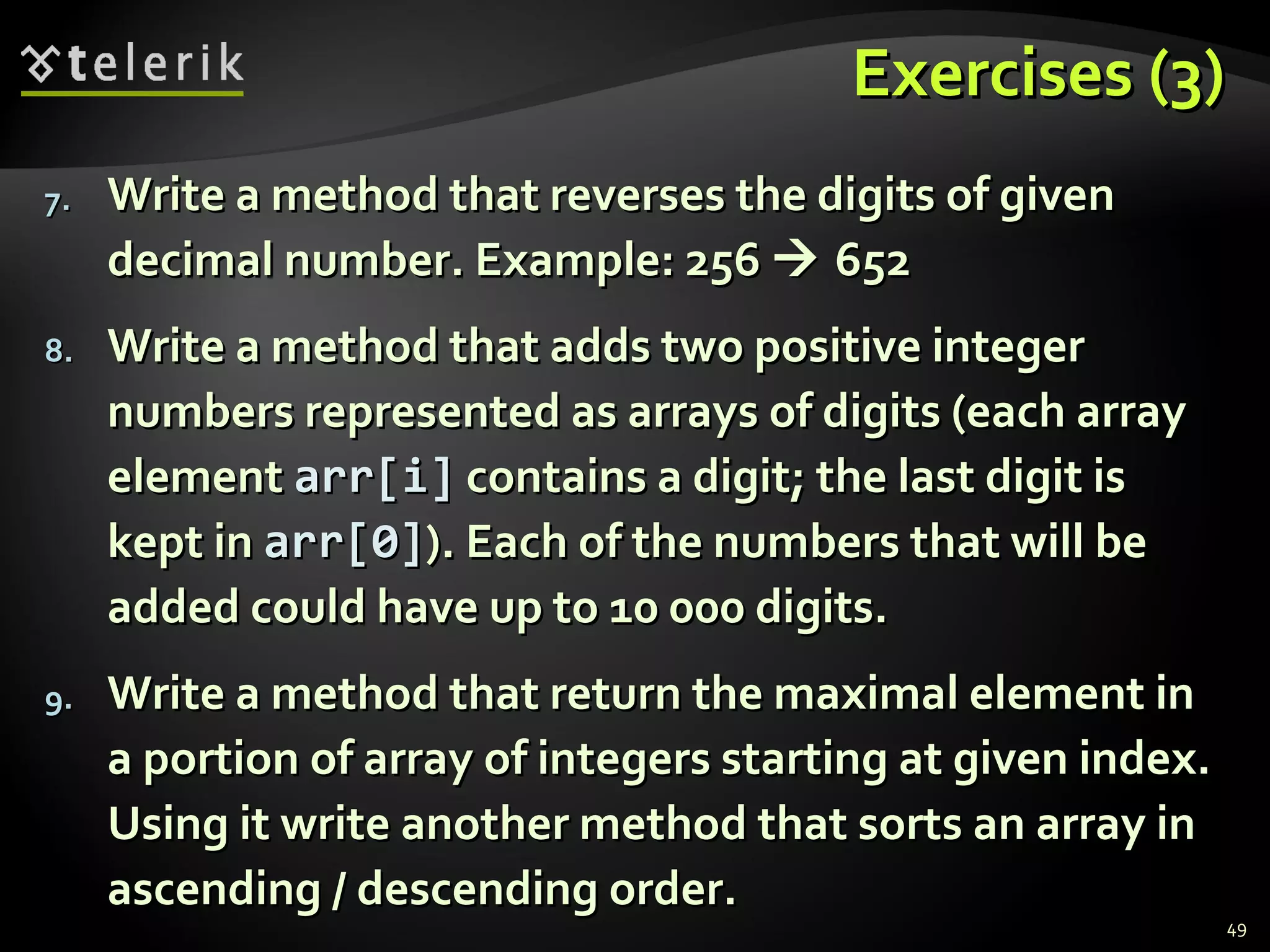 Exercises (3)Exercises (3)
7.7. Write a method that reverses the digits of givenWrite a method that reverses the digits of given
decimal number. Example: 256decimal number. Example: 256  652652
8.8. Write a method that adds two positive integerWrite a method that adds two positive integer
numbers represented as arrays of digits (each arraynumbers represented as arrays of digits (each array
elementelement arr[iarr[i]] contains a digit; the last digit iscontains a digit; the last digit is
kept inkept in arr[0]arr[0]). Each of the numbers that will be). Each of the numbers that will be
added could have up to 10 000 digits.added could have up to 10 000 digits.
9.9. Write a method that return the maximal element inWrite a method that return the maximal element in
a portion of array of integers starting at given index.a portion of array of integers starting at given index.
Using it write another method that sorts an array inUsing it write another method that sorts an array in
ascending / descending order.ascending / descending order.
49
 
