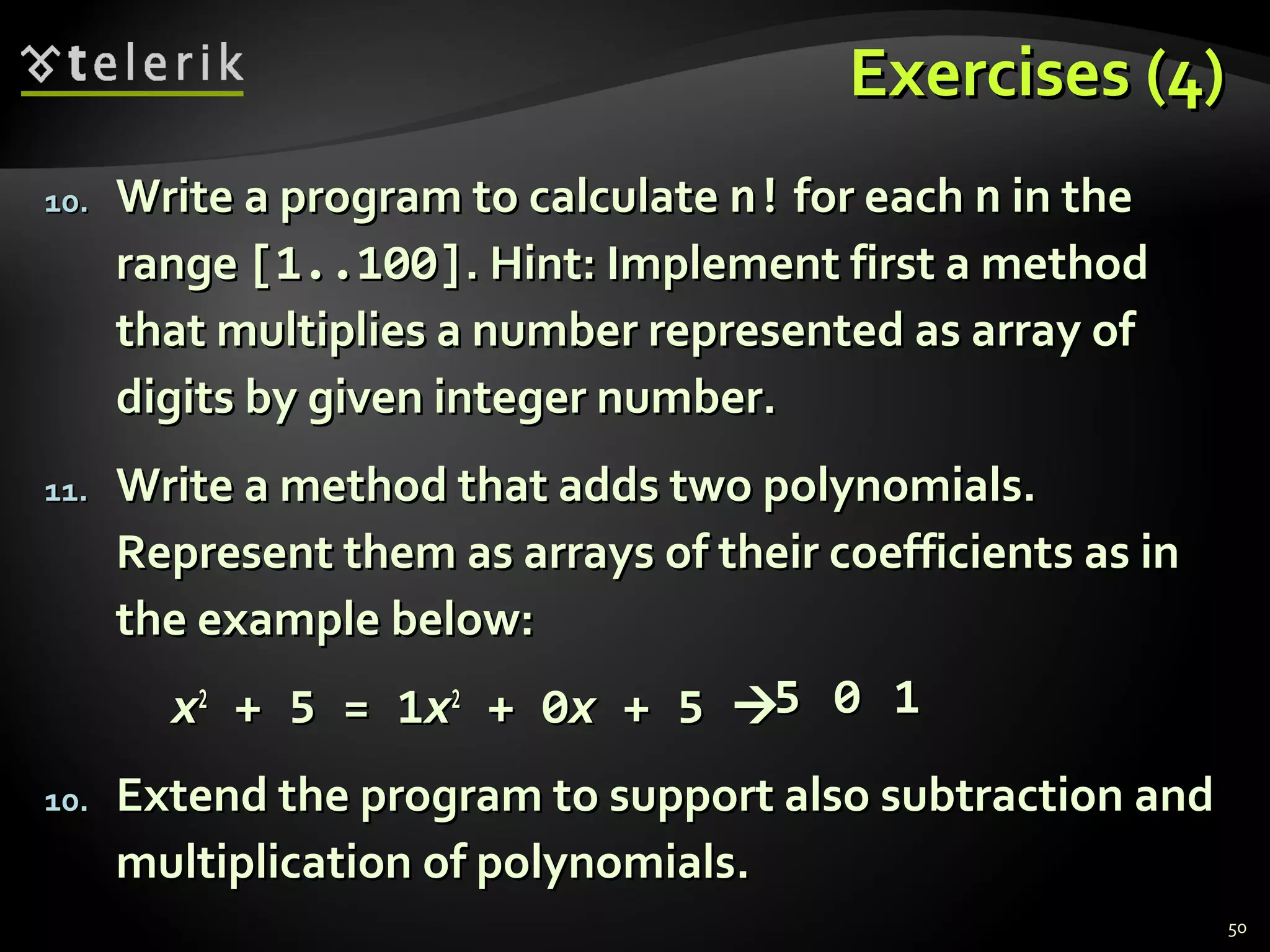 Exercises (4)Exercises (4)
10.10. Write a program to calculateWrite a program to calculate n!n! for eachfor each nn in thein the
rangerange [1..100][1..100]. Hint: Implement first a method. Hint: Implement first a method
that multiplies a number represented as array ofthat multiplies a number represented as array of
digits by given integer number.digits by given integer number.
11.11. Write a method that adds two polynomials.Write a method that adds two polynomials.
Represent them as arrays of their coefficients as inRepresent them as arrays of their coefficients as in
the example below:the example below:
xx22
+ 5 = 1+ 5 = 1xx22
+ 0+ 0xx + 5+ 5 
10.10. Extend the program to support also subtraction andExtend the program to support also subtraction and
multiplication of polynomials.multiplication of polynomials.
55 00 11
50
 
