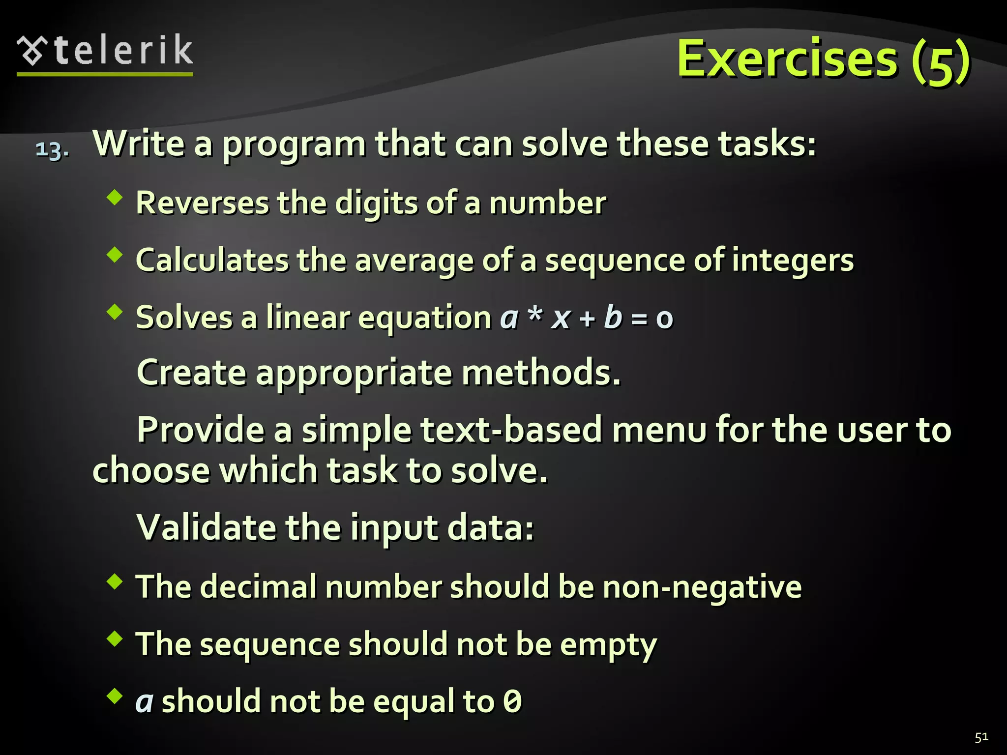 Exercises (5)Exercises (5)
13.13. Write a program that can solve these tasks:Write a program that can solve these tasks:
 Reverses the digits of a numberReverses the digits of a number
 Calculates the average of a sequence of integersCalculates the average of a sequence of integers
 Solves a linear equationSolves a linear equation aa ** xx ++ bb = 0= 0
Create appropriate methods.Create appropriate methods.
Provide a simple text-based menu for the user toProvide a simple text-based menu for the user to
choose which task to solve.choose which task to solve.
Validate the input data:Validate the input data:
 The decimal number should be non-negativeThe decimal number should be non-negative
 The sequence should not be emptyThe sequence should not be empty
 aa should not be equal toshould not be equal to 00
51
 