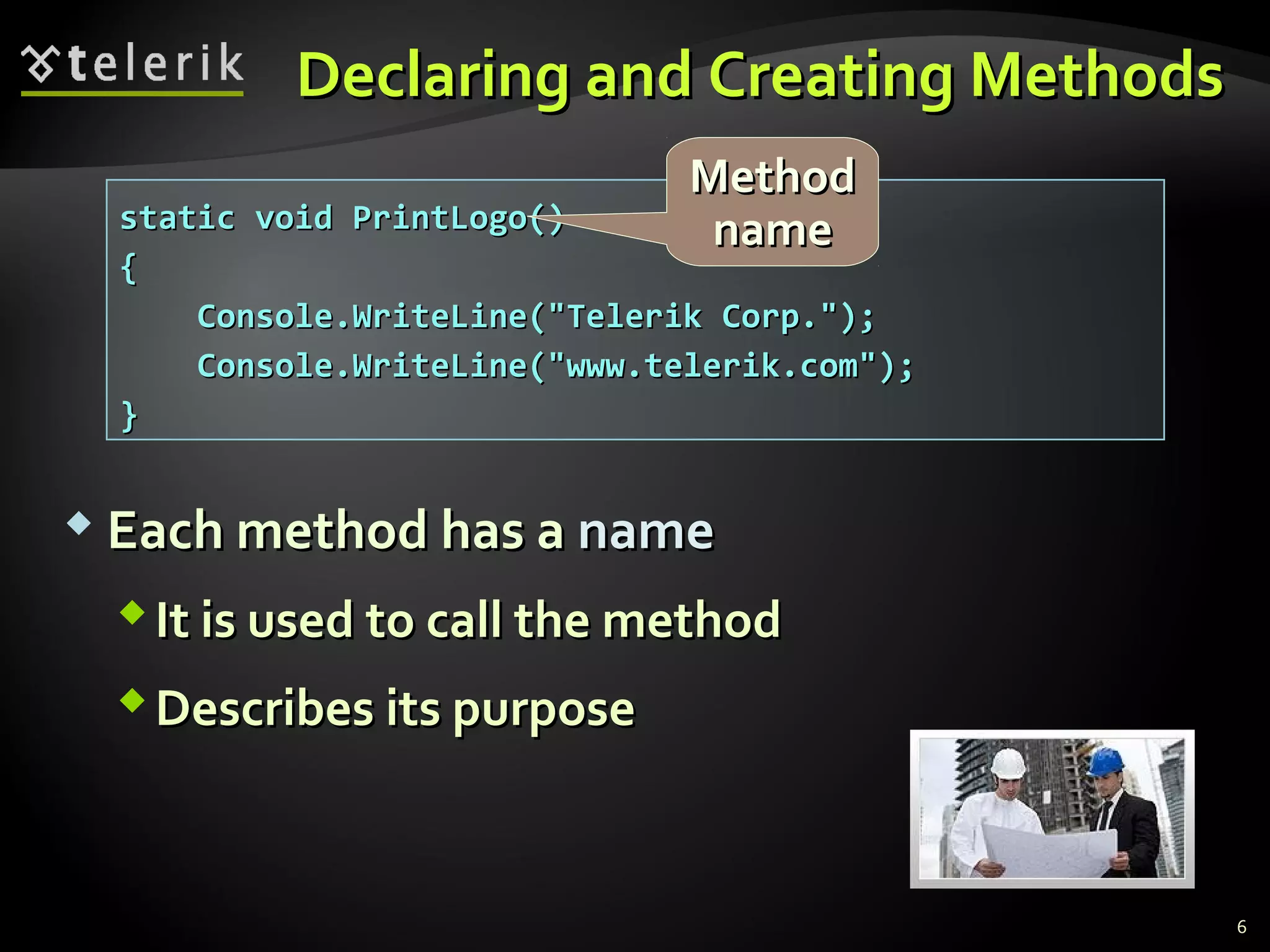 Declaring and Creating MethodsDeclaring and Creating Methods
 Each method has aEach method has a namename
It is used to call the methodIt is used to call the method
Describes its purposeDescribes its purpose
static void PrintLogo()static void PrintLogo()
{{
Console.WriteLine("Telerik Corp.");Console.WriteLine("Telerik Corp.");
Console.WriteLine("www.telerik.com");Console.WriteLine("www.telerik.com");
}}
MethodMethod
namename
6
 