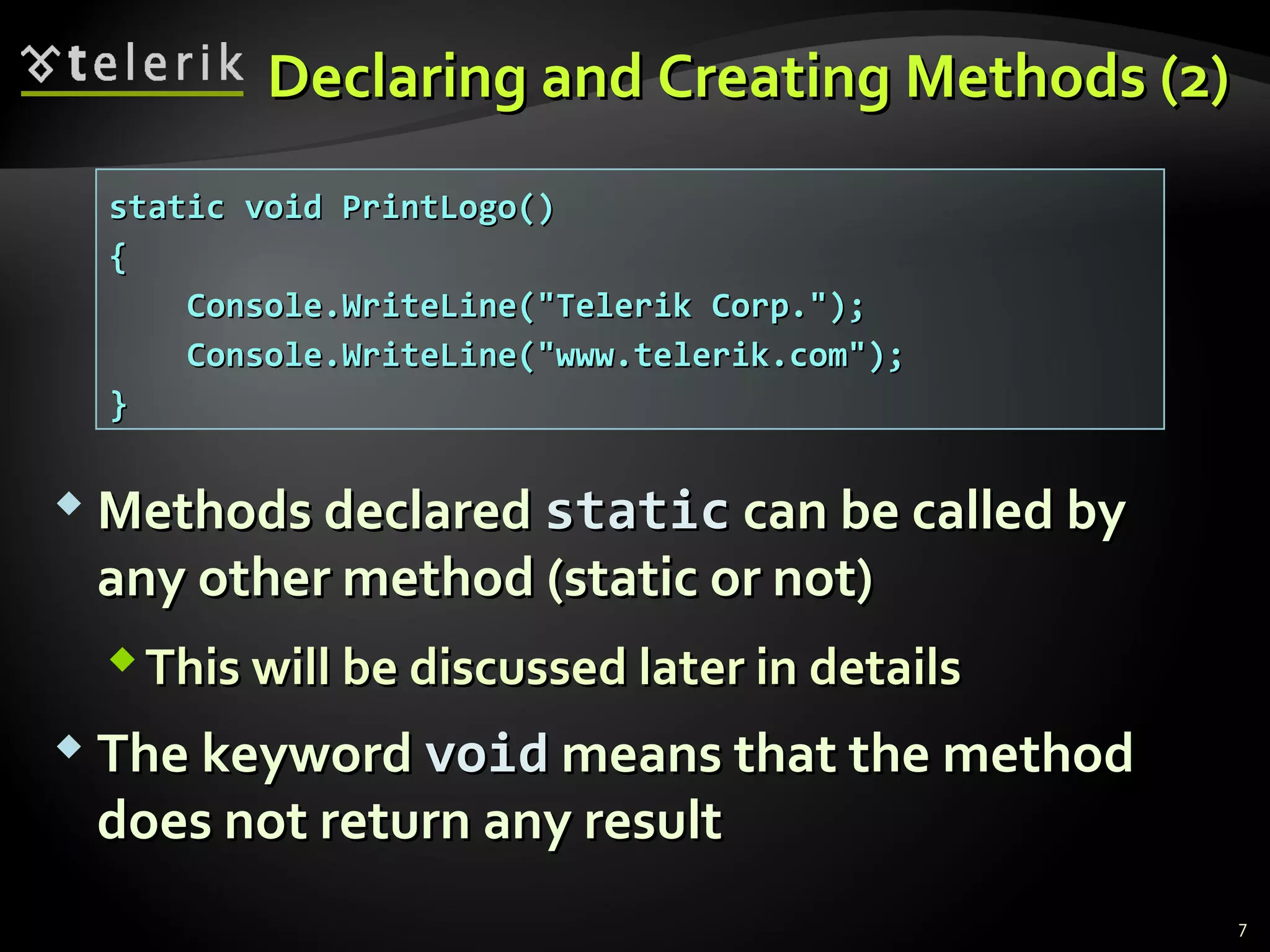 Declaring and Creating Methods (2)Declaring and Creating Methods (2)
 Methods declaredMethods declared staticstatic can be called bycan be called by
any other method (static or not)any other method (static or not)
This will be discussed later in detailsThis will be discussed later in details
 The keywordThe keyword voidvoid means that the methodmeans that the method
does not return any resultdoes not return any result
static void PrintLogo()static void PrintLogo()
{{
Console.WriteLine("Telerik Corp.");Console.WriteLine("Telerik Corp.");
Console.WriteLine("www.telerik.com");Console.WriteLine("www.telerik.com");
}}
7
 