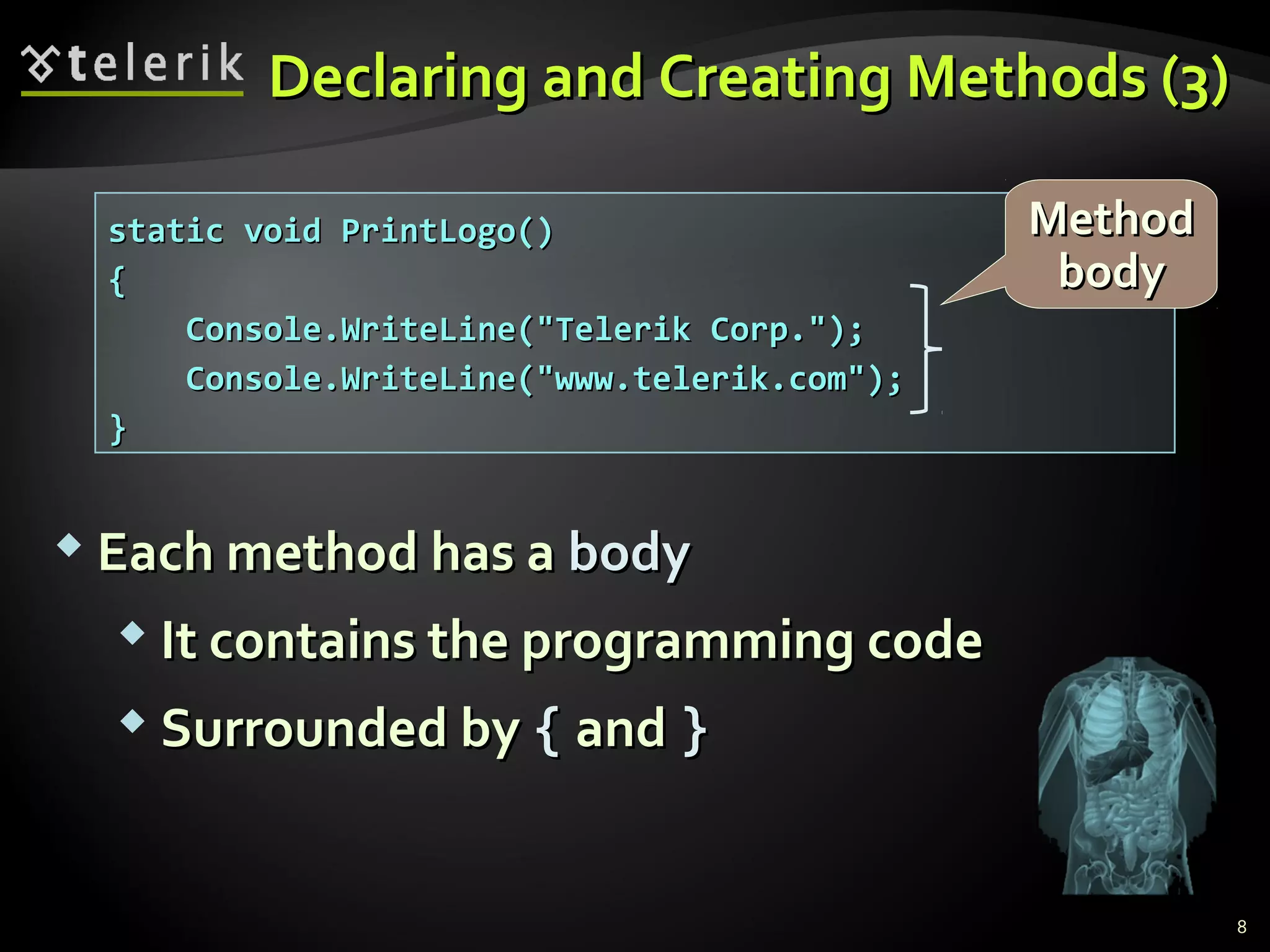 static void PrintLogo()static void PrintLogo()
{{
Console.WriteLine("Telerik Corp.");Console.WriteLine("Telerik Corp.");
Console.WriteLine("www.telerik.com");Console.WriteLine("www.telerik.com");
}}
Declaring and Creating Methods (3)Declaring and Creating Methods (3)
 Each method has aEach method has a bodybody
 It contains the programming codeIt contains the programming code
 Surrounded bySurrounded by {{ andand }}
MethodMethod
bodybody
8
 