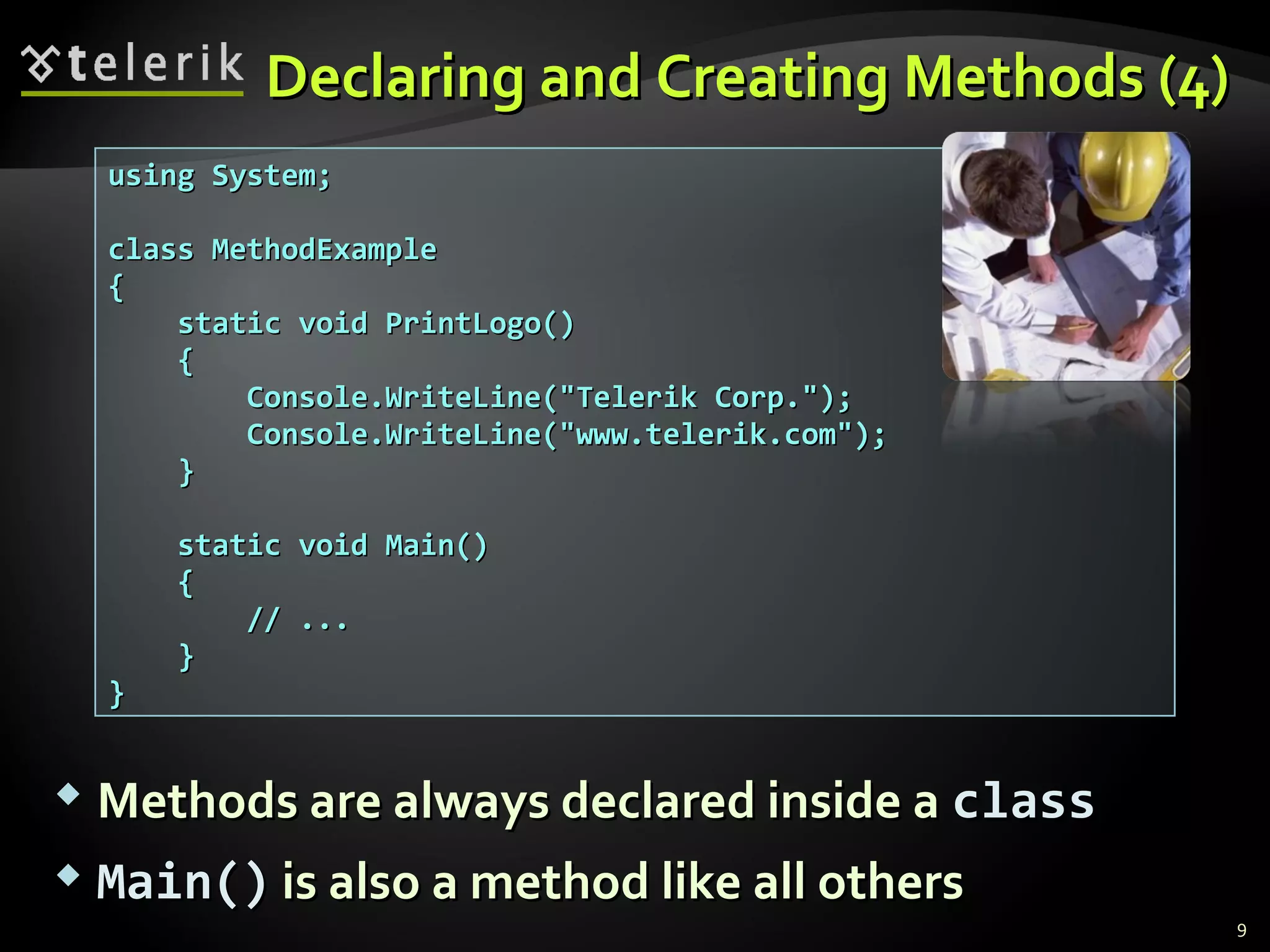 using System;using System;
class MethodExampleclass MethodExample
{{
static void PrintLogo()static void PrintLogo()
{{
Console.WriteLine("Telerik Corp.");Console.WriteLine("Telerik Corp.");
Console.WriteLine("www.telerik.com");Console.WriteLine("www.telerik.com");
}}
static void Main()static void Main()
{{
// ...// ...
}}
}}
Declaring and Creating Methods (4)Declaring and Creating Methods (4)
 Methods are always declared inside aMethods are always declared inside a classclass
 Main()Main() is also a method like all othersis also a method like all others
9
 