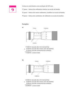 A U L A   Leitura no micrômetro com resolução de 0,01 mm.


 9        1º passo - leitura dos milímetros inteiros na escala da bainha.

          2º passo - leitura dos meios milímetros, também na escala da bainha.

          3º passo - leitura dos centésimos de milímetro na escala do tambor.




          Exemplos:

          a)
                           17mm                0,32mm


                                                 40
                             0    5 10 15
                                                 35
                                                 30
                                                 25



                           0,5mm


               17,00mm (escala dos mm da bainha)
                0,50mm (escala dos meios mm da bainha)
                0,32mm (escala centesimal do tambor)
               17,82mm Leitura total




          b)
                                 23mm            0,09mm



                             0    5 10 15 20          15
                                                      10
                                                      5
                                                      0


                                 0,00mm


               23,00mm (escala dos mm da bainha)
                0,00mm (escala dos meios mm da bainha)
                0,09mm (escala centesimal do tambor)
               23,09mm Leitura total
 