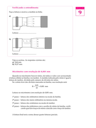Verificando o entendimento                                                   A U L A

Faça a leitura e escreva a medida na linha.
                                                                                   9
a)
                                             20
                                             15

                           0                 10
                                              5



     Leitura: .......................................


b)                                                      45
                          0      5     10               40
                                                        35
                                                        30




     Leitura: .......................................


     Veja se acertou. As respostas corretas são:
     a) 2,64 mm
     b) 10,37 mm



     Micrômetro com resolução de 0,001 mm

     Quando no micrômetro houver nônio, ele indica o valor a ser acrescentado
à leitura obtida na bainha e no tambor. A medida indicada pelo nônio é igual à
leitura do tambor, dividida pelo número de divisões do nônio.
     Se o nônio tiver dez divisões marcadas na bainha, sua resolução será:
                                                  0,01
                                            R=               = 0,001 mm
                                                    10

     Leitura no micrômetro com resolução de 0,001 mm.

     1º passo - leitura dos milímetros inteiros na escala da bainha.
     2º passo - leitura dos meios milímetros na mesma escala.
     3º passo - leitura dos centésimos na escala do tambor.
     4º passo - leitura dos milésimos com o auxílio do nônio da bainha, verifi-
                cando qual dos traços do nônio coincide com o traço do tambor.


     A leitura final será a soma dessas quatro leituras parciais.
 