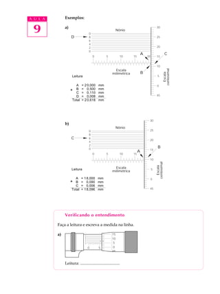 A U L A        Exemplos:


 9             a)

                    D
                                    0
                                    8
                                                           Nônio
                                                                                               30


                                                                                               25
                                    6
                                    4
                                    2                                                          20
                                    0
                                                                                  A                          C
                                        0          5           10        15           20       15


                                                                                               10




                                                                                                            centesimal
                                                           Escala
                                                                                  B




                                                                                                              Escala
                                                         milimétrica
                     Leitura                                                                    5
                               Leitura
                       A = 2 0,000 mm                                                          0
                            A 0,500 mmmm
                               = 20,000
                    + B =B = 00,500 mm
                       C = 0,110 mm
                       D =C = 00,110 mm
                               0,008 mm                                                        45
                     Total =D 0,618 mmmm
                             2 = 00,008




                                                                                       30
               b)
                                                           Nônio
                                    0                                                  25
                                    8
                    C               6
                                                                                       20
                                    4
                                    2
                                    0                                                           B
                                                                                       15
                                                                              A
                                        0          5           10        15
                                                                                       10
                                                                                               centesimal
                                                                                                 Escala


                    Leitura                                Escala                          5
                                                         milimétrica

                        A = Leitura mm
                            1 8,000                                                        0
                    + B = 0,090 mm
                       C =A 0,006 mm mm
                              = 18,000
                     Total =B 8,096 mm mm
                            1 = 00,090                                                 45
                            C = 00,006 mm




               Verificando o entendimento

          Faça a leitura e escreva a medida na linha.

          a)                    0
                                                          15
                                8
                                6
                                4
                                                          10
                                2
                                0                          5
                                    0       5          10  0   15   20




               Leitura: .......................................
 
