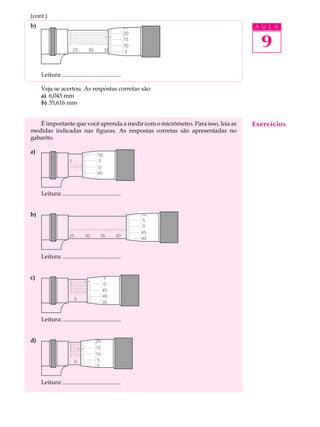 (cont.)
b)                                                    25                        A U L A


                                                                                  9
                      0
                      8                               20
                      6
                      4
                      2
                                                      15
                      0
                                                      10
                          25       30     35        15 5    20




     Leitura: .......................................

     Veja se acertou. As respostas corretas são:
     a) 6,043 mm
     b) 35,616 mm


   É importante que você aprenda a medir com o micrômetro. Para isso, leia as   Exercícios
medidas indicadas nas figuras. As respostas corretas são apresentadas no
gabarito.

a)
                                        10
                      0        5        510      15        20
                                        0
                                        45



     Leitura: .......................................


b)                                                               10
                                                                  5
                                                                  0
                                                                 45
                     25        30        35      40        20
                                                                 40



     Leitura: .......................................


c)                    0
                                           5
                      8
                      6
                                           0
                      4
                      2
                      0
                                          45
                                          40
                          0         5      10         15    20
                                          35


     Leitura: .......................................


d)                    0
                                      20
                      8
                      6               15
                      4
                      2
                      0               10
                          0         5 5 10            15
                                      0


     Leitura: .......................................
 