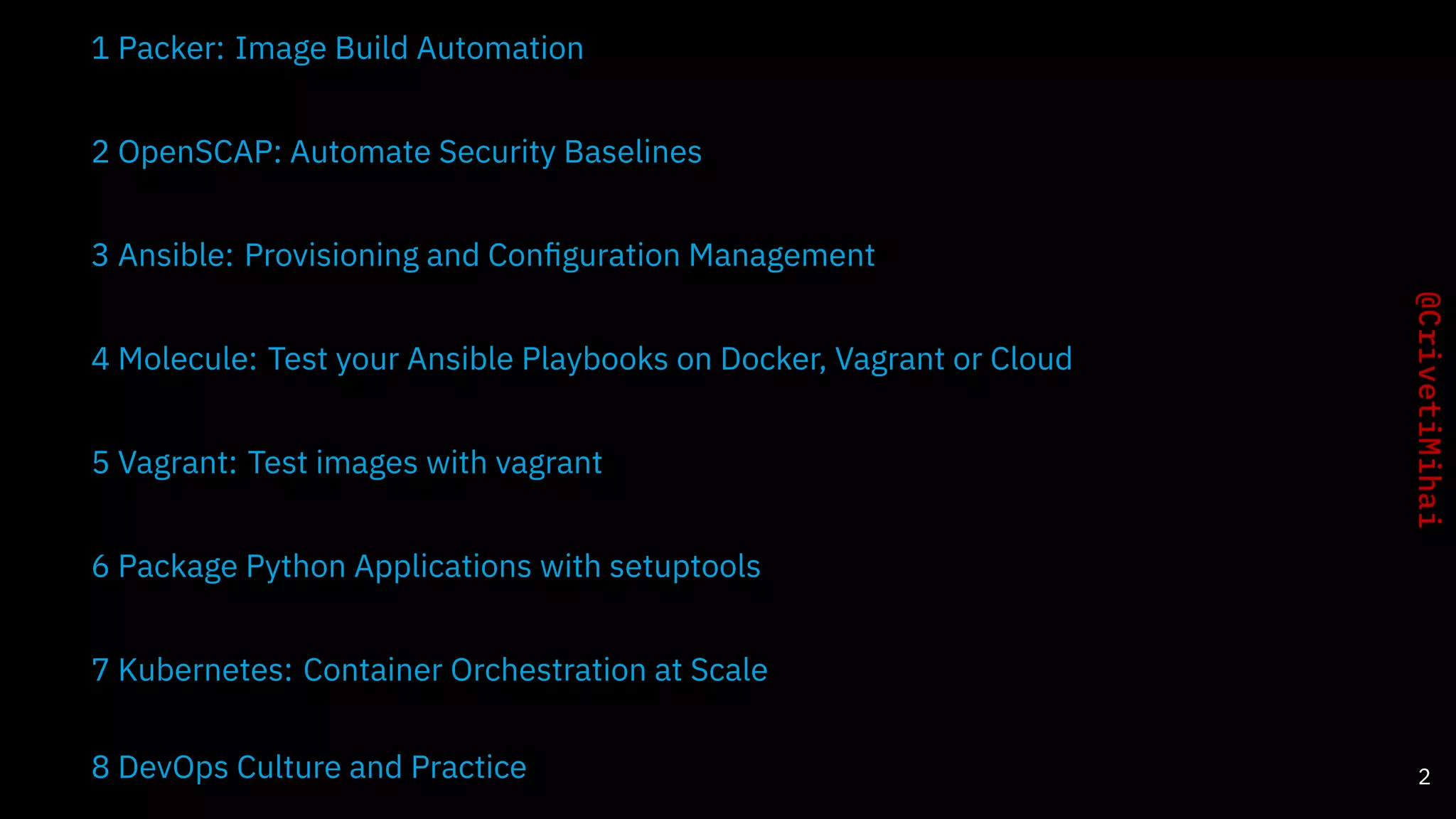 1 Packer: Image Build Automation
2 OpenSCAP: Automate Security Baselines
3 Ansible: Provisioning and Conﬁguration Management
4 Molecule: Test your Ansible Playbooks on Docker, Vagrant or Cloud
5 Vagrant: Test images with vagrant
6 Package Python Applications with setuptools
7 Kubernetes: Container Orchestration at Scale
8 DevOps Culture and Practice 2
 