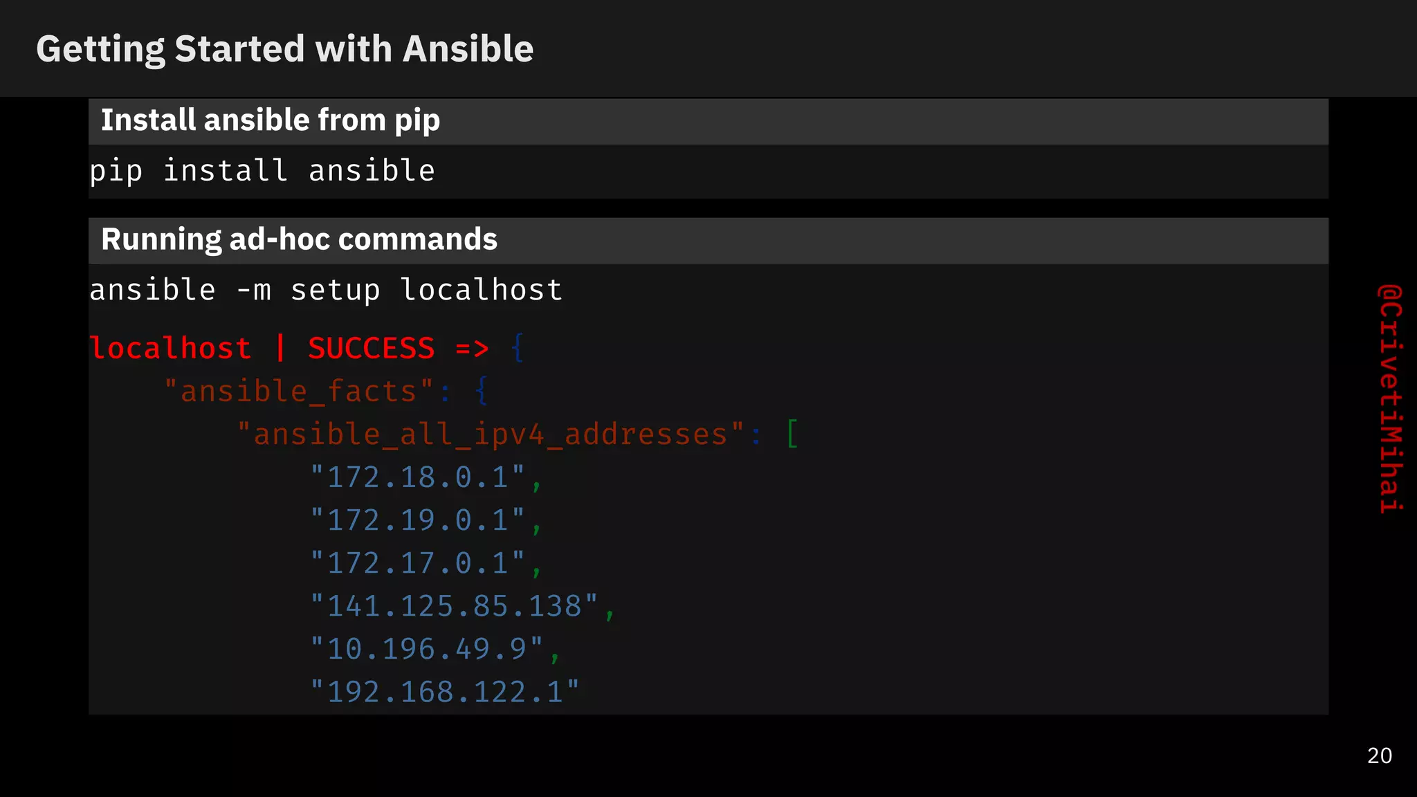 Getting Started with Ansible
Install ansible from pip
pip install ansible
Running ad-hoc commands
ansible -m setup localhost
localhost | SUCCESS => {
"ansible_facts": {
"ansible_all_ipv4_addresses": [
"172.18.0.1",
"172.19.0.1",
"172.17.0.1",
"141.125.85.138",
"10.196.49.9",
"192.168.122.1"
20
 