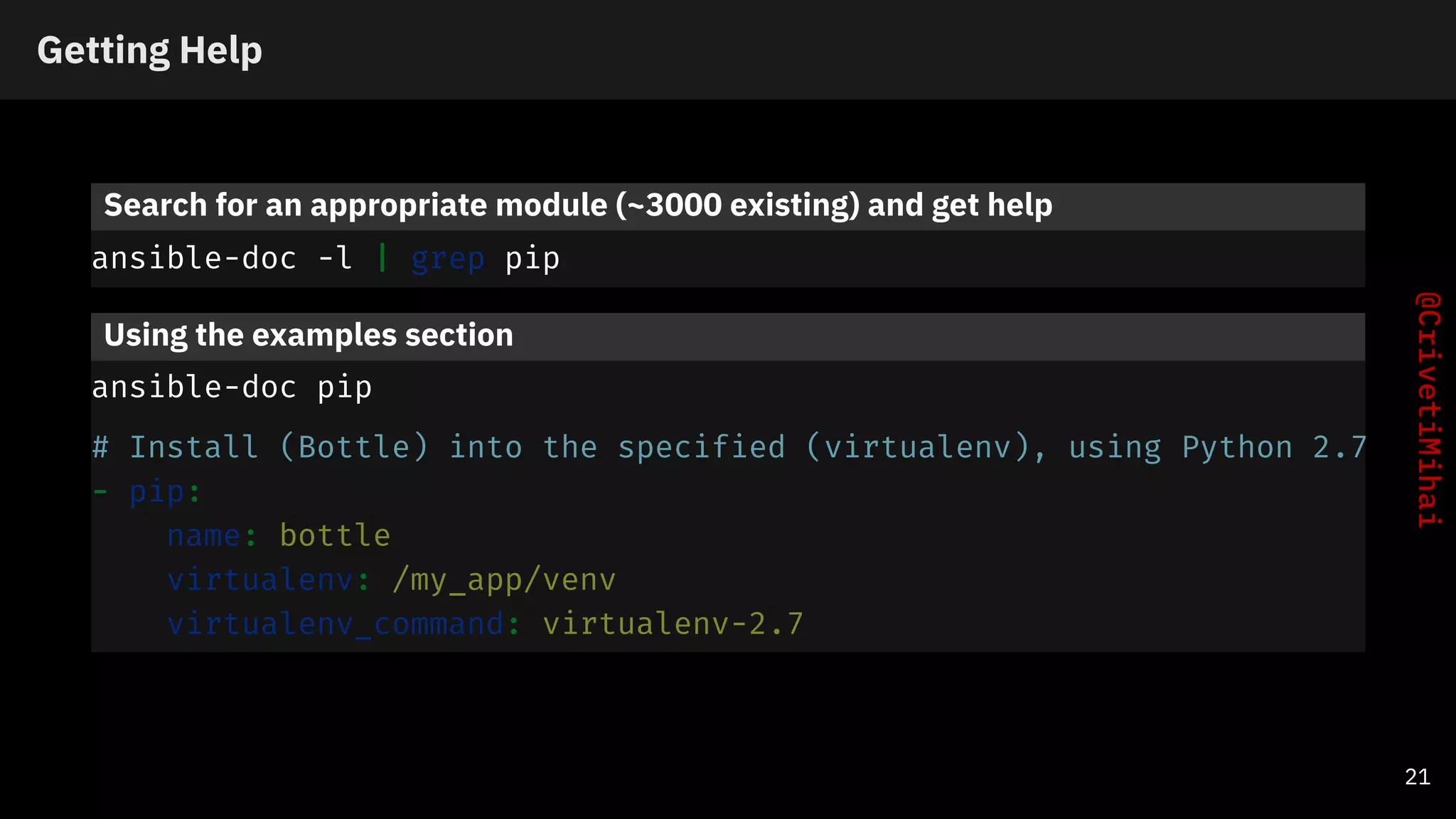 Getting Help
Search for an appropriate module (~3000 existing) and get help
ansible-doc -l | grep pip
Using the examples section
ansible-doc pip
# Install (Bottle) into the specified (virtualenv), using Python 2.7
- pip:
name: bottle
virtualenv: /my_app/venv
virtualenv_command: virtualenv-2.7
21
 