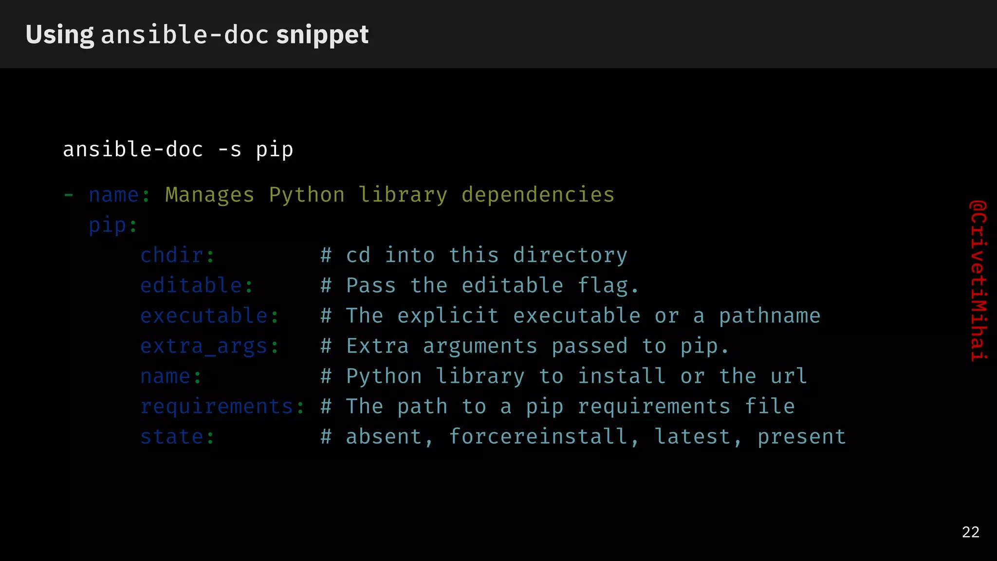 Using ansible-doc snippet
ansible-doc -s pip
- name: Manages Python library dependencies
pip:
chdir: # cd into this directory
editable: # Pass the editable flag.
executable: # The explicit executable or a pathname
extra_args: # Extra arguments passed to pip.
name: # Python library to install or the url
requirements: # The path to a pip requirements file
state: # absent, forcereinstall, latest, present
22
 