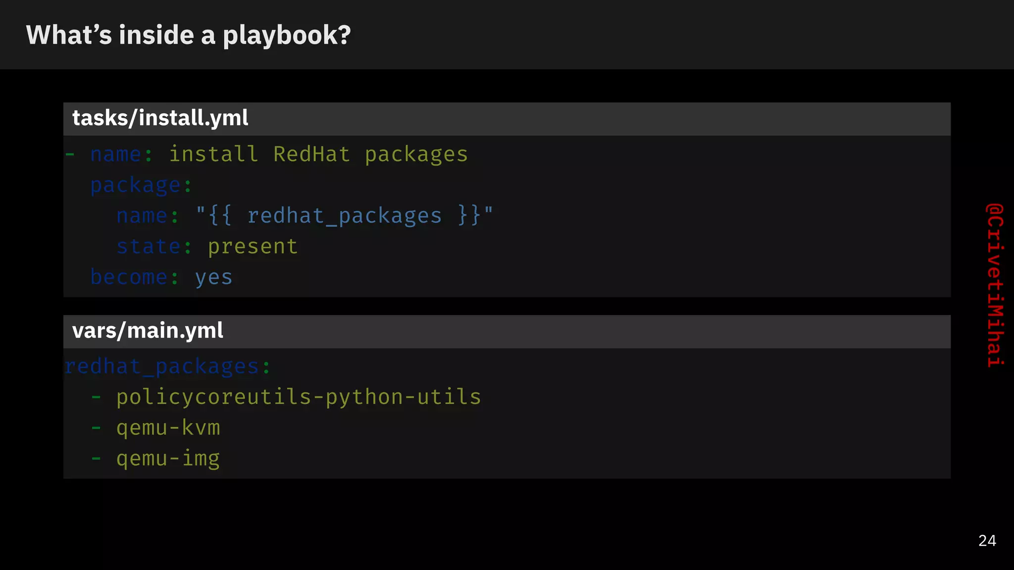 What’s inside a playbook?
tasks/install.yml
- name: install RedHat packages
package:
name: "{{ redhat_packages }}"
state: present
become: yes
vars/main.yml
redhat_packages:
- policycoreutils-python-utils
- qemu-kvm
- qemu-img
24
 