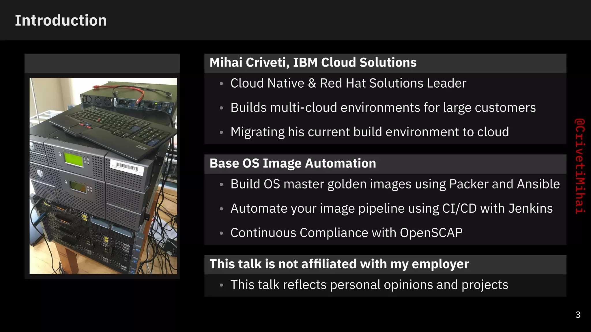 Introduction
Mihai Criveti, IBM Cloud Solutions
• Cloud Native & Red Hat Solutions Leader
• Builds multi-cloud environments for large customers
• Migrating his current build environment to cloud
Base OS Image Automation
• Build OS master golden images using Packer and Ansible
• Automate your image pipeline using CI/CD with Jenkins
• Continuous Compliance with OpenSCAP
This talk is not afﬁliated with my employer
• This talk reflects personal opinions and projects
3
 