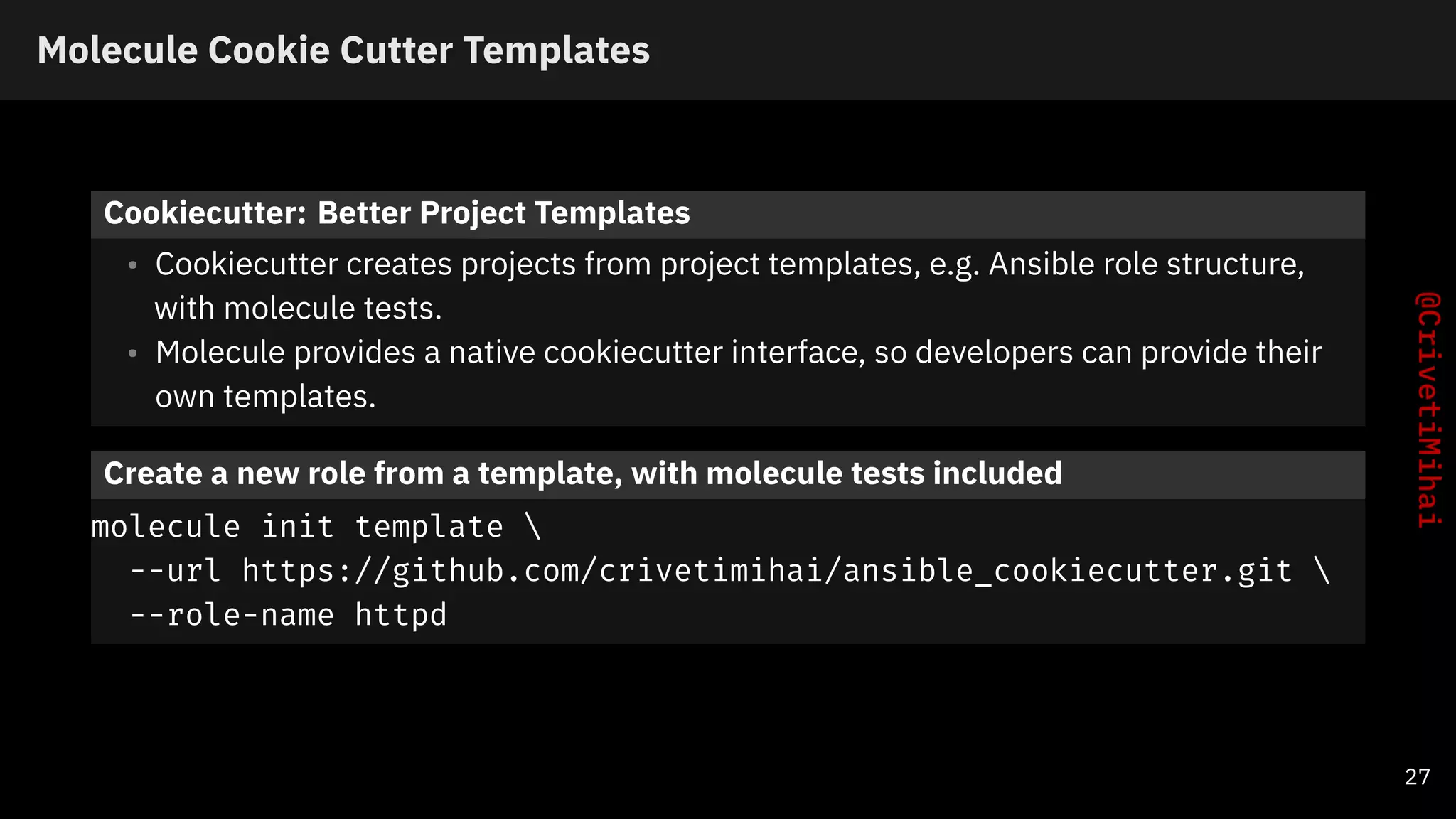 Molecule Cookie Cutter Templates
Cookiecutter: Better Project Templates
• Cookiecutter creates projects from project templates, e.g. Ansible role structure,
with molecule tests.
• Molecule provides a native cookiecutter interface, so developers can provide their
own templates.
Create a new role from a template, with molecule tests included
molecule init template 
--url https://github.com/crivetimihai/ansible_cookiecutter.git 
--role-name httpd
27
 