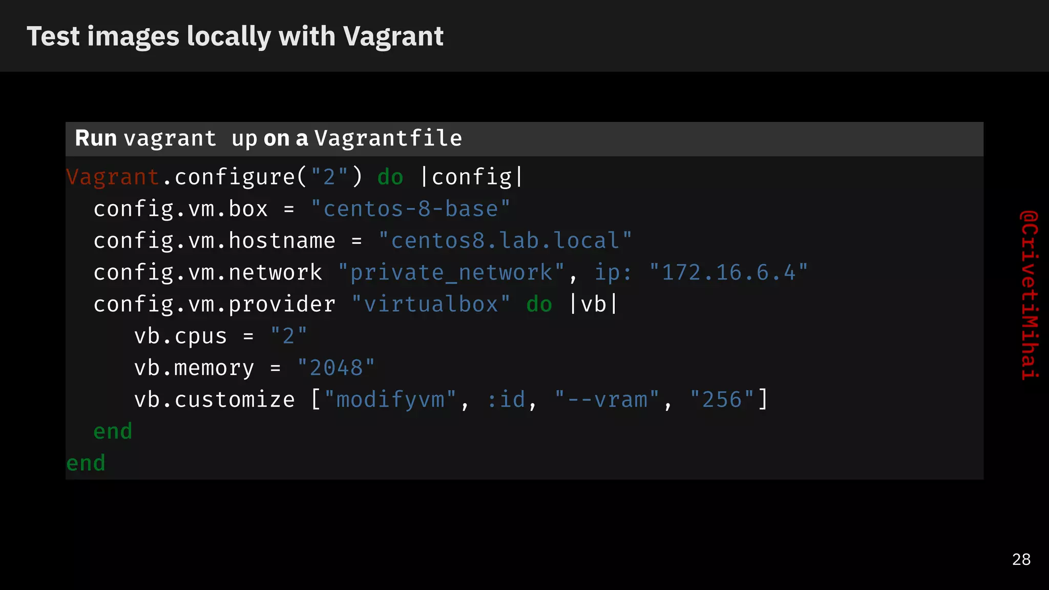 Test images locally with Vagrant
Run vagrant up on a Vagrantfile
Vagrant.configure("2") do |config|
config.vm.box = "centos-8-base"
config.vm.hostname = "centos8.lab.local"
config.vm.network "private_network", ip: "172.16.6.4"
config.vm.provider "virtualbox" do |vb|
vb.cpus = "2"
vb.memory = "2048"
vb.customize ["modifyvm", :id, "--vram", "256"]
end
end
28
 