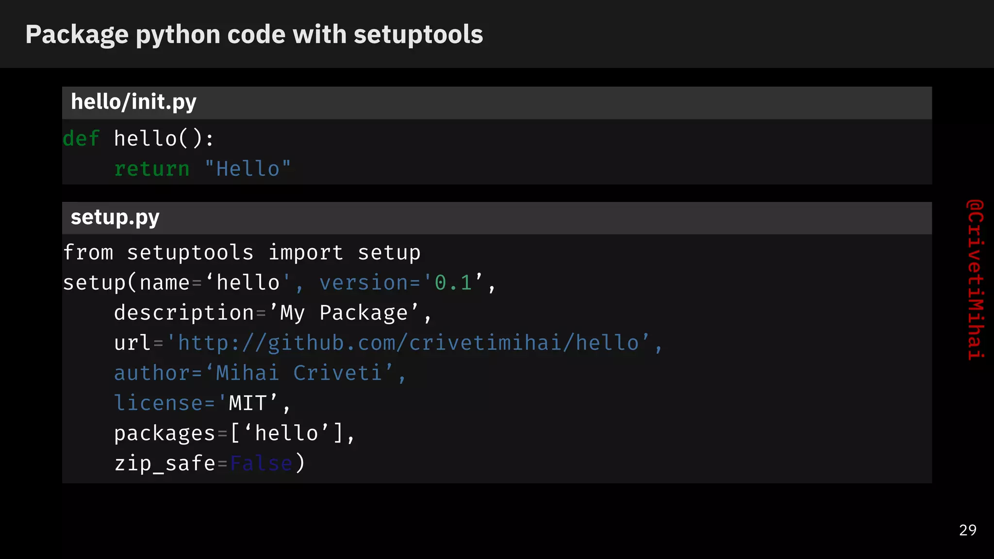 Package python code with setuptools
hello/init.py
def hello():
return "Hello"
setup.py
from setuptools import setup
setup(name=‘hello', version='0.1’,
description=’My Package’,
url='http://github.com/crivetimihai/hello’,
author=‘Mihai Criveti’,
license='MIT’,
packages=[‘hello’],
zip_safe=False)
29
 
