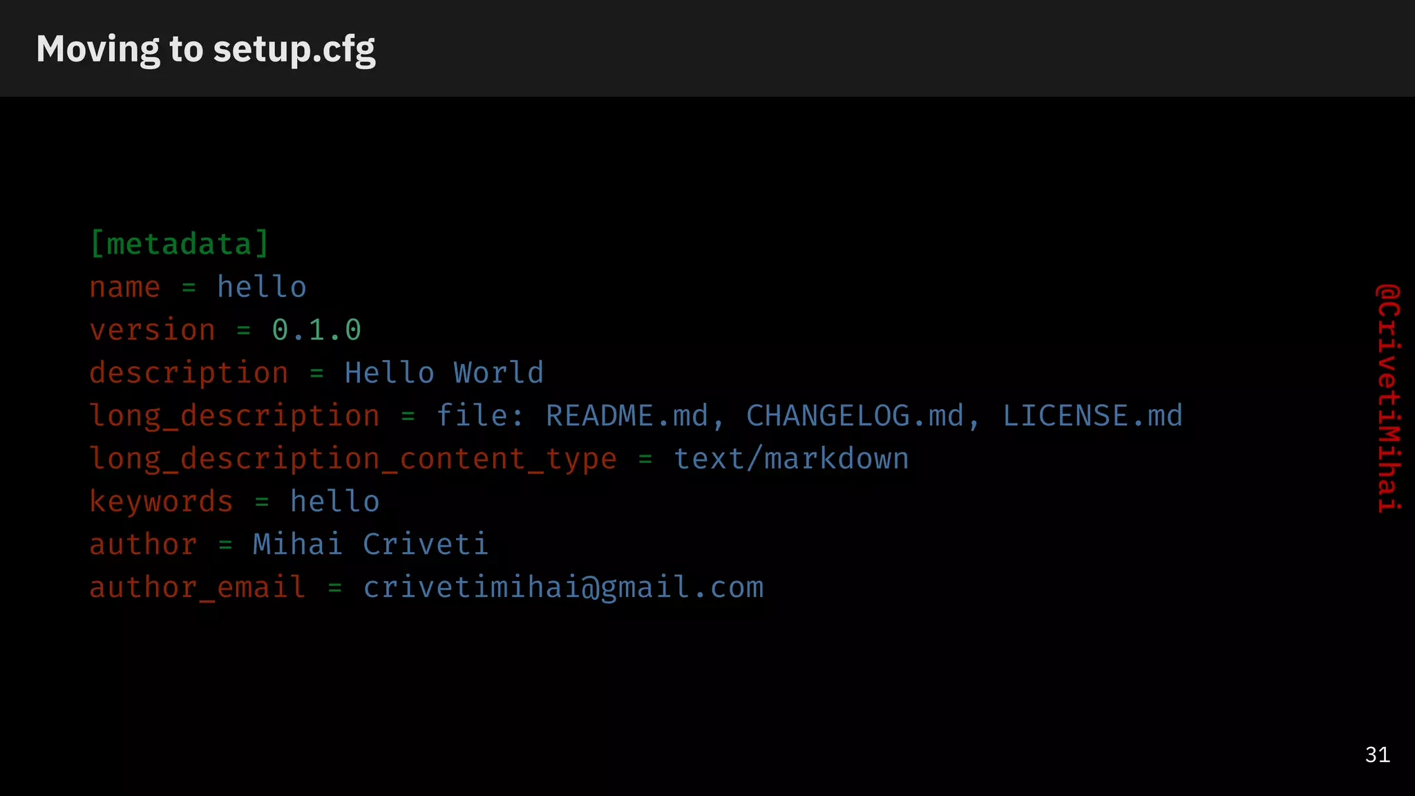 Moving to setup.cfg
[metadata]
name = hello
version = 0.1.0
description = Hello World
long_description = file: README.md, CHANGELOG.md, LICENSE.md
long_description_content_type = text/markdown
keywords = hello
author = Mihai Criveti
author_email = crivetimihai@gmail.com
31
 
