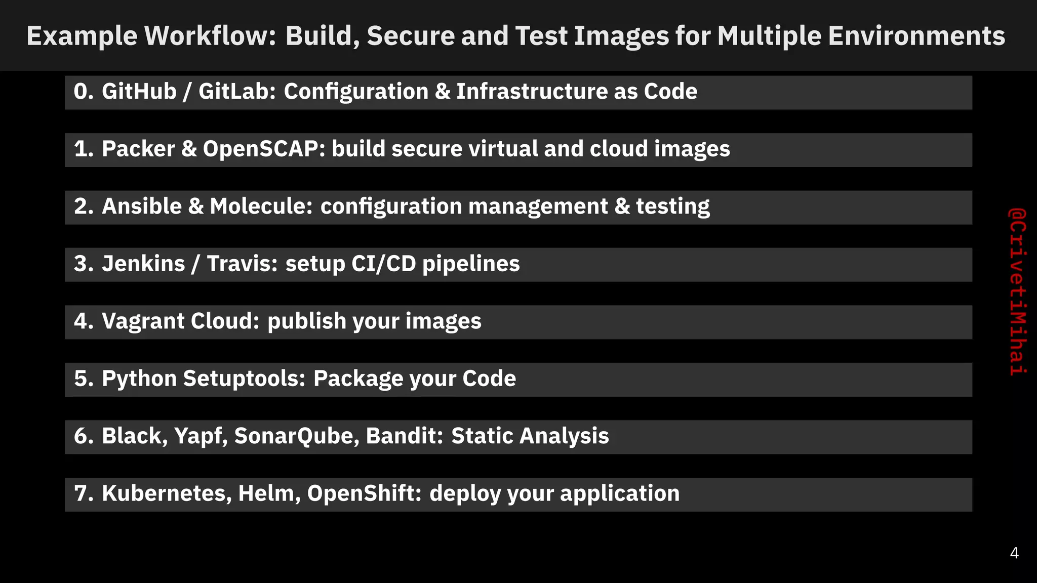 Example Workflow: Build, Secure and Test Images for Multiple Environments
0. GitHub / GitLab: Conﬁguration & Infrastructure as Code
1. Packer & OpenSCAP: build secure virtual and cloud images
2. Ansible & Molecule: conﬁguration management & testing
3. Jenkins / Travis: setup CI/CD pipelines
4. Vagrant Cloud: publish your images
5. Python Setuptools: Package your Code
6. Black, Yapf, SonarQube, Bandit: Static Analysis
7. Kubernetes, Helm, OpenShift: deploy your application
4
 