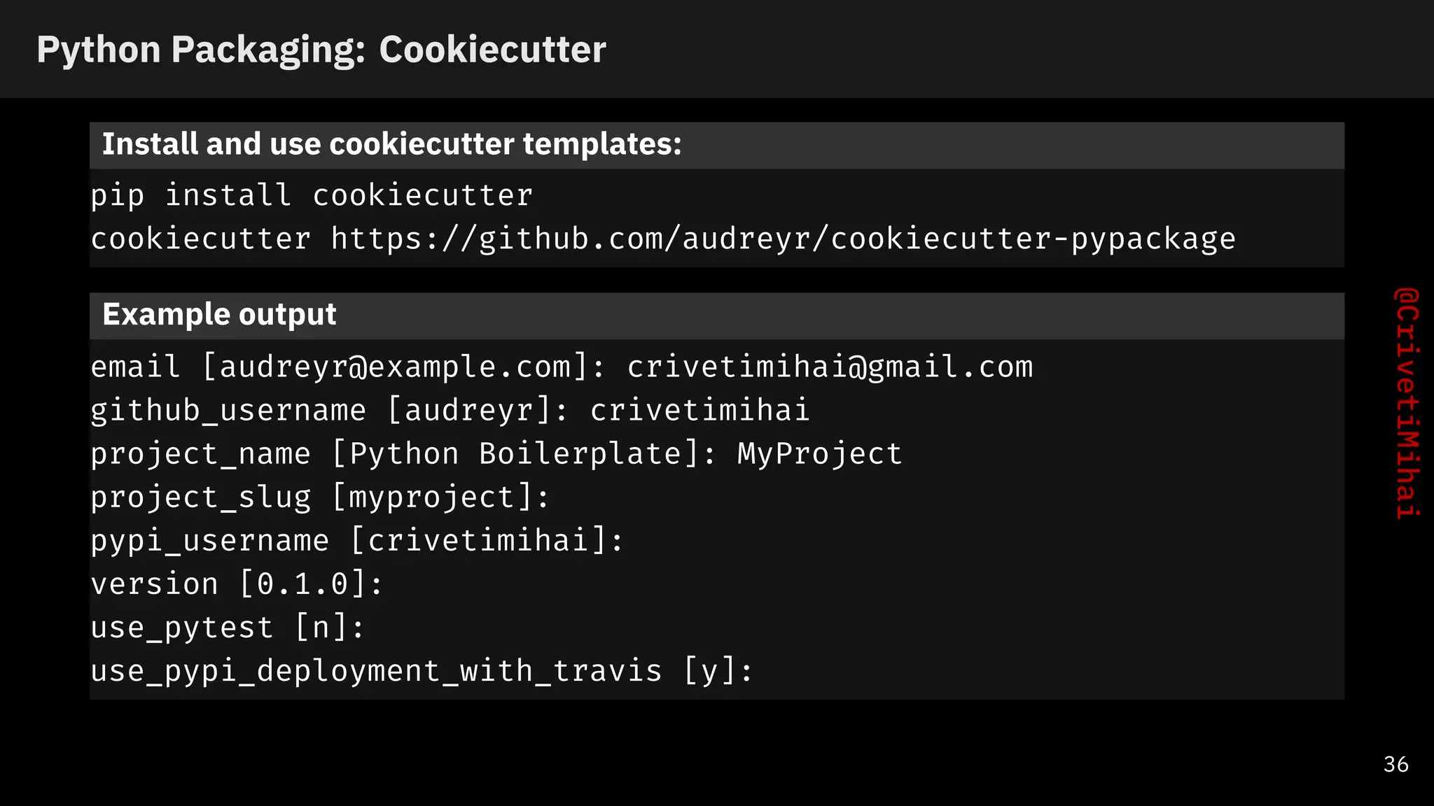 Python Packaging: Cookiecutter
Install and use cookiecutter templates:
pip install cookiecutter
cookiecutter https://github.com/audreyr/cookiecutter-pypackage
Example output
email [audreyr@example.com]: crivetimihai@gmail.com
github_username [audreyr]: crivetimihai
project_name [Python Boilerplate]: MyProject
project_slug [myproject]:
pypi_username [crivetimihai]:
version [0.1.0]:
use_pytest [n]:
use_pypi_deployment_with_travis [y]:
36
 