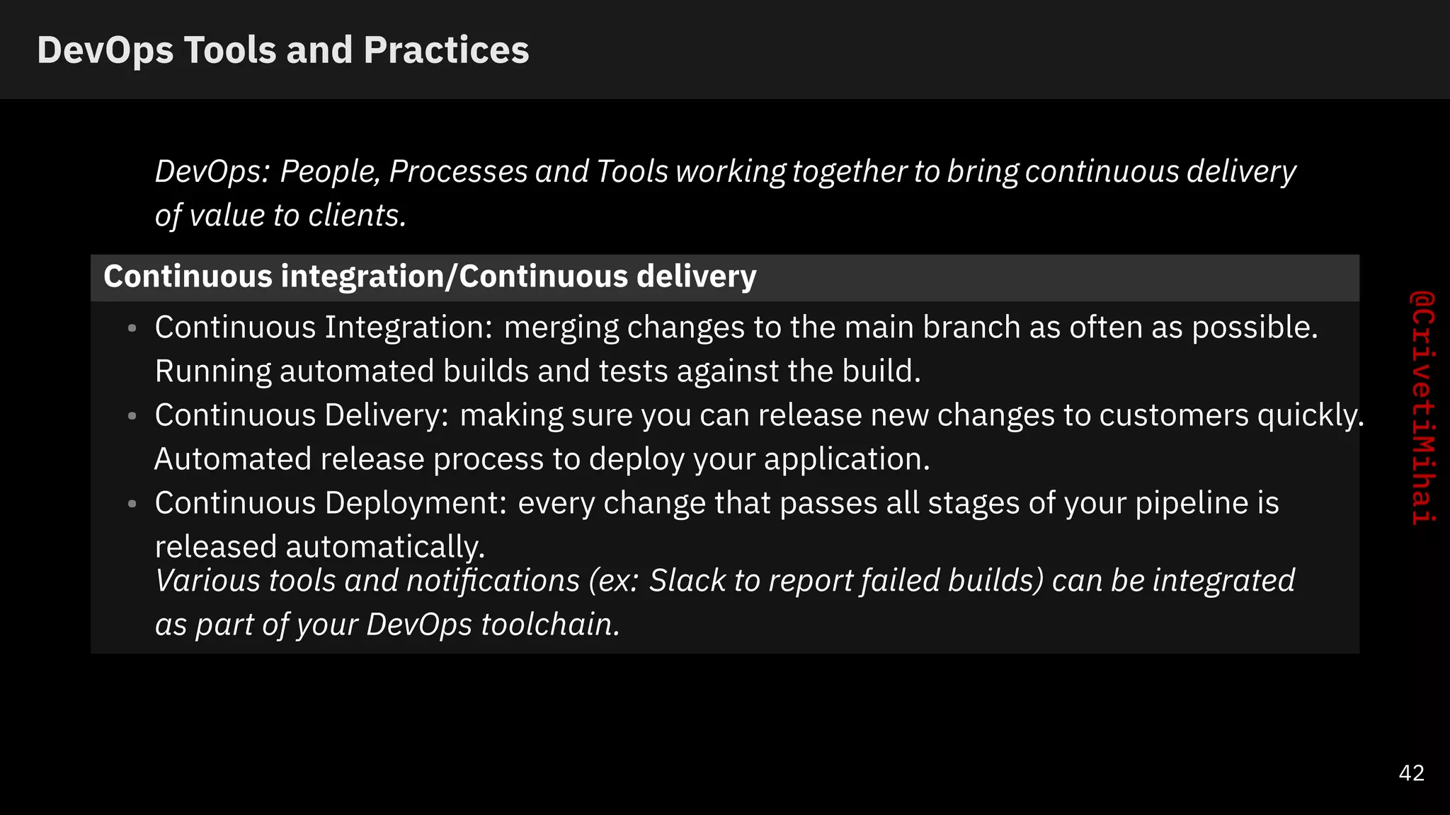 DevOps Tools and Practices
DevOps: People, Processes and Tools working together to bring continuous delivery
of value to clients.
Continuous integration/Continuous delivery
• Continuous Integration: merging changes to the main branch as often as possible.
Running automated builds and tests against the build.
• Continuous Delivery: making sure you can release new changes to customers quickly.
Automated release process to deploy your application.
• Continuous Deployment: every change that passes all stages of your pipeline is
released automatically.
Various tools and notiﬁcations (ex: Slack to report failed builds) can be integrated
as part of your DevOps toolchain.
42
 