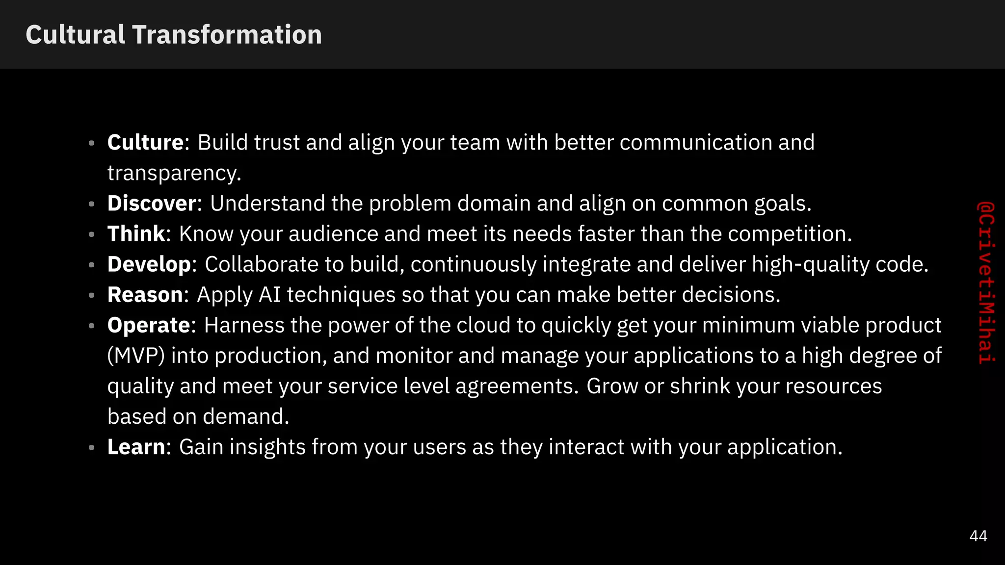 Cultural Transformation
• Culture: Build trust and align your team with better communication and
transparency.
• Discover: Understand the problem domain and align on common goals.
• Think: Know your audience and meet its needs faster than the competition.
• Develop: Collaborate to build, continuously integrate and deliver high-quality code.
• Reason: Apply AI techniques so that you can make better decisions.
• Operate: Harness the power of the cloud to quickly get your minimum viable product
(MVP) into production, and monitor and manage your applications to a high degree of
quality and meet your service level agreements. Grow or shrink your resources
based on demand.
• Learn: Gain insights from your users as they interact with your application.
44
 