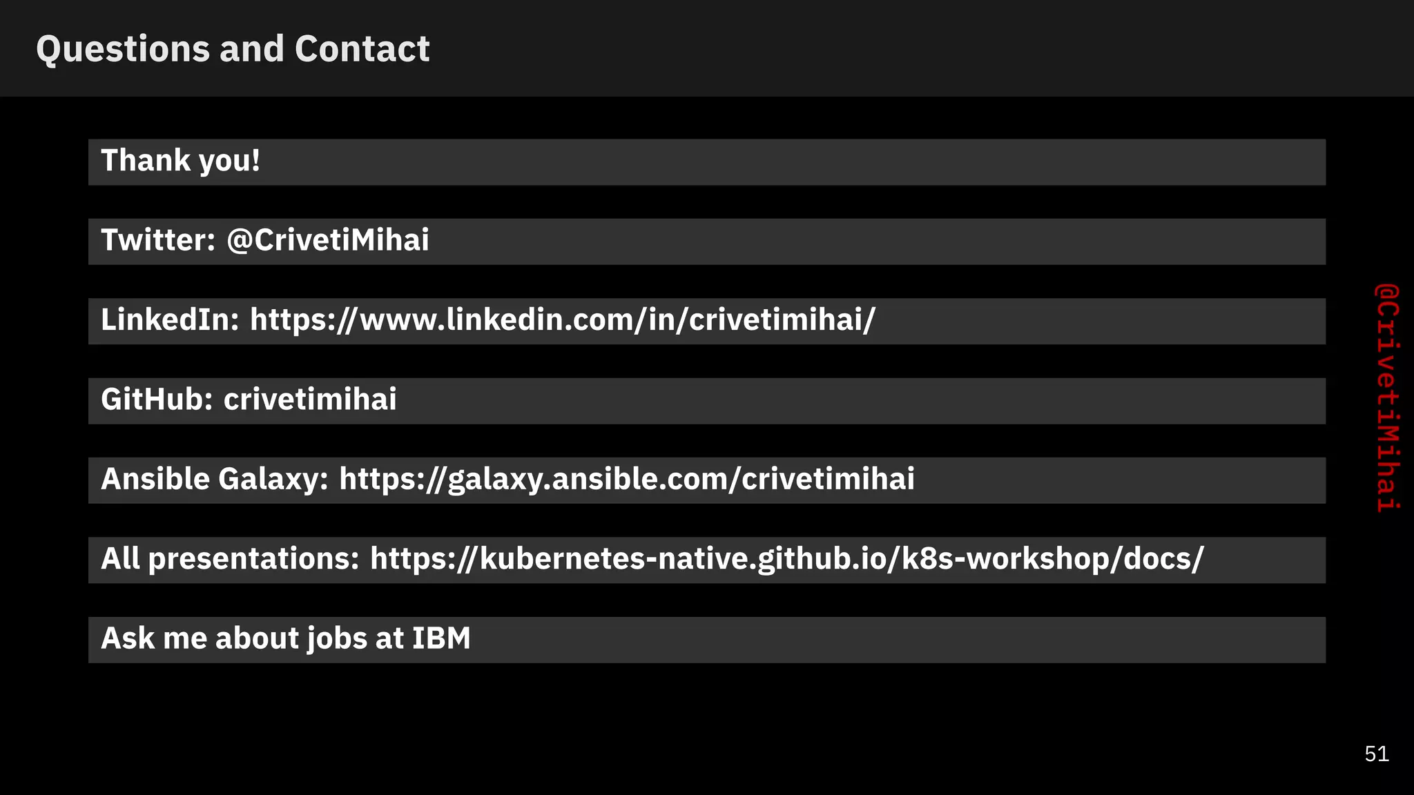 Questions and Contact
Thank you!
Twitter: @CrivetiMihai
LinkedIn: https://www.linkedin.com/in/crivetimihai/
GitHub: crivetimihai
Ansible Galaxy: https://galaxy.ansible.com/crivetimihai
All presentations: https://kubernetes-native.github.io/k8s-workshop/docs/
Ask me about jobs at IBM
51
 