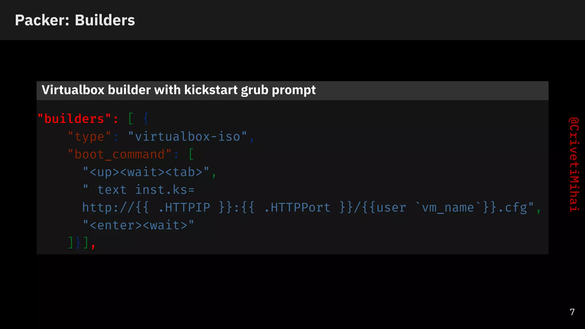 Packer: Builders
Virtualbox builder with kickstart grub prompt
"builders": [ {
"type": "virtualbox-iso",
"boot_command": [
"<up><wait><tab>",
" text inst.ks=
http://{{ .HTTPIP }}:{{ .HTTPPort }}/{{user `vm_name`}}.cfg",
"<enter><wait>"
]}],
7
 