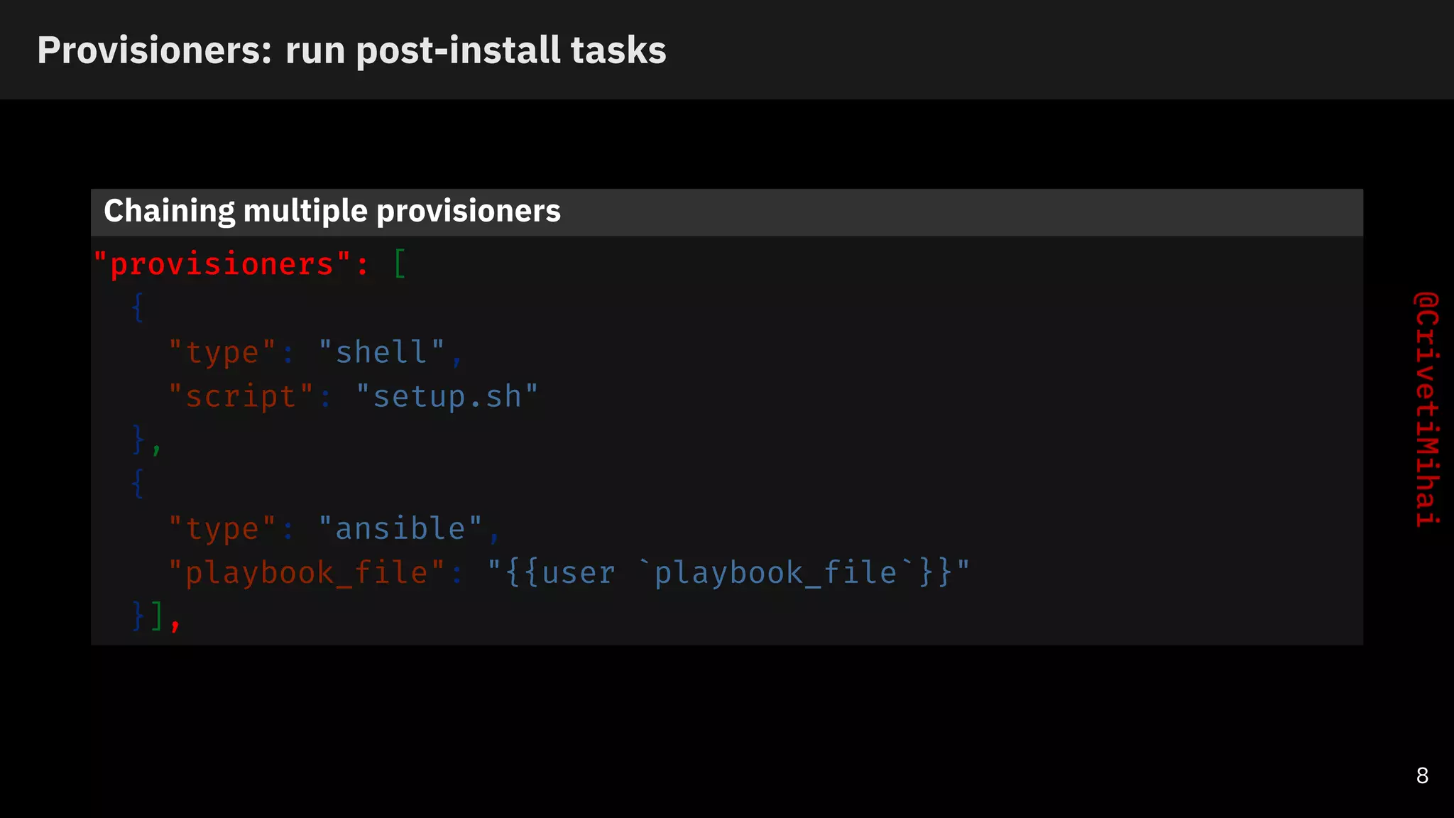 Provisioners: run post-install tasks
Chaining multiple provisioners
"provisioners": [
{
"type": "shell",
"script": "setup.sh"
},
{
"type": "ansible",
"playbook_file": "{{user `playbook_file`}}"
}],
8
 