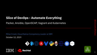 Slice of DevOps - Automate Everything
Packer, Ansible, OpenSCAP, Vagrant and Kubernetes
Mihai Criveti, Cloud Native Competency Leader at IBM
October 12, 2019
1
 
