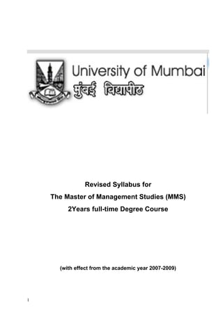 Revised Syllabus for
    The Master of Management Studies (MMS)
         2Years full-time Degree Course




      (with effect from the academic year 2007-2009)




1
 