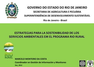 GOVERNO DO ESTADO DO RIO DE JANEIRO
SECRETARIA DE AGRICULTURA E PECUÁRIA
SUPERINTENDÊNCIA DE DESENVOLVIMENTO SUSTENTÁVEL
Rio de Janeiro - Brasil

ESTRATEGIAS PARA LA SOSTENIBILIDAD DE LOS
SERVICIOS AMBIENTALES EM EL PROGRAMA RIO RURAL

MARCELO MONTEIRO DA COSTA
Coordinador en Gestión de Información y Monitoreo
Dec, 2012

 