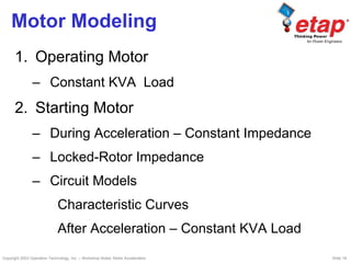 Copyright 2003 Operation Technology, Inc. – Workshop Notes: Motor Acceleration Slide 18
Motor Modeling
1. Operating Motor
– Constant KVA Load
2. Starting Motor
– During Acceleration – Constant Impedance
– Locked-Rotor Impedance
– Circuit Models
Characteristic Curves
After Acceleration – Constant KVA Load
 